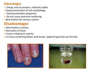 Advantages
 Cheap, easy to prepare, relatively stable
Good preservation of cell morphology
 Good penetration properties.
 Do not cause excessive hardening.
Best fixative for nervous system
Disadvantages
Slow fixation reaction.
Dermatitis of hand.
Fumes irritating to nostrils.
In tissue containing blood, dark brown pigment granules are formed.
 