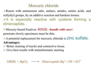 Reacts with ammonium salts, amines, amides, amino acids, and
sulfydryl groups, by an additive reaction and hardens tissues.
It is especially reactive with cysteine forming a
dimercaptide.
Mercury-based fixatives -toxic -handle with care!.
penetrate slowly-specimens must be thin.
A potential replacement for mercuric chloride is zinc sulfate.
Advantages:
 Better staining of nuclei and connective tissue.
 Give best results with metachromatic staining
2(RSH) + HgCl₂ Dimercaptide-Hg²++2H++2Cl‾
Mercuric chloride
 