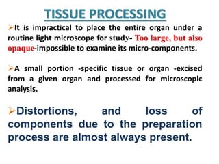 TISSUE PROCESSING
It is impractical to place the entire organ under a
routine light microscope for study- Too large, but also
opaque-impossible to examine its micro-components.
A small portion -specific tissue or organ -excised
from a given organ and processed for microscopic
analysis.
Distortions, and loss of
components due to the preparation
process are almost always present.
 