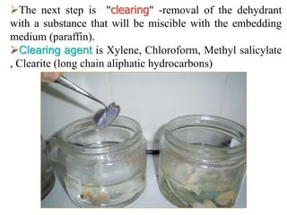 The next step is "clearing" -removal of the dehydrant
with a substance that will be miscible with the embedding
medium (paraffin).
Clearing agent is Xylene, Chloroform, Methyl salicylate
, Clearite (long chain aliphatic hydrocarbons)
 
