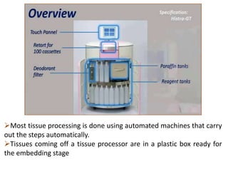 Most tissue processing is done using automated machines that carry
out the steps automatically.
Tissues coming off a tissue processor are in a plastic box ready for
the embedding stage
 