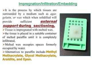 It is the process by which tissues are
surrounded by a medium such as agar,
gelatin, or wax which when solidified will
provide sufficient external
support during sectioning.
Tissue is impregnated with melted wax.
the tissue is placed in a suitable container
of melted paraffin until it is completely
infiltrated,
Melted wax occupies spaces formerly
occupied by water.
Alternatives to paraffin include-Methyl
Methacrylate, Glycol Methacrylate,
Araldite, and Epon.
Impregnation/Infiltration/Embedding
 