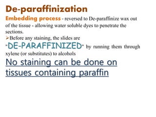 De-paraffinization
Embedding process - reversed to De-paraffinize wax out
of the tissue - allowing water soluble dyes to penetrate the
sections.
Before any staining, the slides are
"DE-PARAFFINIZED" by running them through
xylene (or substitutes) to alcohols
No staining can be done on
tissues containing paraffin
 