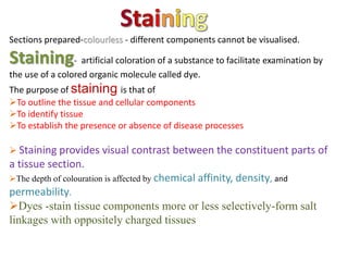 Sections prepared-colourless - different components cannot be visualised.
Staining- artificial coloration of a substance to facilitate examination by
the use of a colored organic molecule called dye.
The purpose of staining is that of
To outline the tissue and cellular components
To identify tissue
To establish the presence or absence of disease processes
 Staining provides visual contrast between the constituent parts of
a tissue section.
The depth of colouration is affected by chemical affinity, density, and
permeability.
Dyes -stain tissue components more or less selectively-form salt
linkages with oppositely charged tissues
 