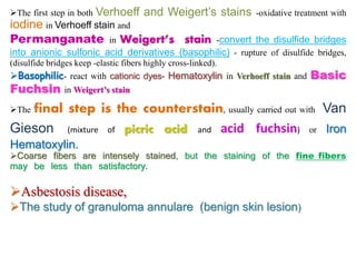 The first step in both Verhoeff and Weigert’s stains -oxidative treatment with
iodine in Verhoeff stain and
Permanganate in Weigert’s stain -convert the disulfide bridges
into anionic sulfonic acid derivatives (basophilic) - rupture of disulfide bridges,
(disulfide bridges keep -elastic fibers highly cross-linked).
Basophilic- react with cationic dyes- Hematoxylin in Verhoeff stain and Basic
Fuchsin in Weigert’s stain
The final step is the counterstain, usually carried out with Van
Gieson (mixture of picric acid and acid fuchsin) or Iron
Hematoxylin.
Coarse fibers are intensely stained, but the staining of the fine fibers
may be less than satisfactory.
Asbestosis disease,
The study of granuloma annulare (benign skin lesion)
 