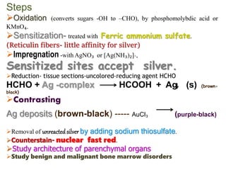 Steps
Oxidation (converts sugars -OH to –CHO), by phosphomolybdic acid or
KMnO₄.
Sensitization- treated with Ferric ammonium sulfate.
(Reticulin fibers- little affinity for silver)
Impregnation -with AgNO₃ or [Ag(NH₃)₂]+,
Sensitized sites accept silver.
Reduction- tissue sections-uncolored-reducing agent HCHO
HCHO + Ag -complex HCOOH + Ag (s) (brown-
black)
Contrasting
Ag deposits (brown-black) ----- AuCl₃ (purple-black)
Removal of by adding sodium thiosulfate.
Counterstain- nuclear fast red.
Study architecture of parenchymal organs
Study benign and malignant bone marrow disorders
 