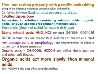 Firm -not section properly with paraffin embedding
owing to the difference in densities between calcium and paraffin
Carried out between fixation and processing steps.
Calcified tissues-Bone
Immersion in solutions containing mineral acids, organic
acids, or EDTA are the predominant methods used.
Electrolysis (slow- not suited for routine daily use)
Strong mineral acids HNO₃,HCl are used dense cortical
bone because they will remove large quantities of calcium at a rapid
rate- damage cellular morphology- not recommended for delicate
tissues such as bone marrow.
Organic acids – CH₃COOH, HCOOH are better -bone marrow
and other soft tissues.
Organic acids act more slowly than mineral
acids
10% HCOOH is the best all-around decalcifier.
 