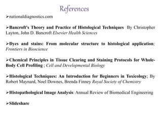 References
nationaldiagnostics.com
Bancroft's Theory and Practice of Histological Techniques By Christopher
Layton, John D. Bancroft Elsevier Health Sciences
Dyes and stains: From molecular structure to histological application;
Frontiers in Bioscience
Chemical Principles in Tissue Clearing and Staining Protocols for Whole-
Body Cell Profiling ; Cell and Developmental Biology
Histological Techniques: An Introduction for Beginners in Toxicology; By
Robert Maynard, Noel Downes, Brenda Finney Royal Society of Chemistry
Histopathological Image Analysis: Annual Review of Biomedical Engineering
Slideshare
 