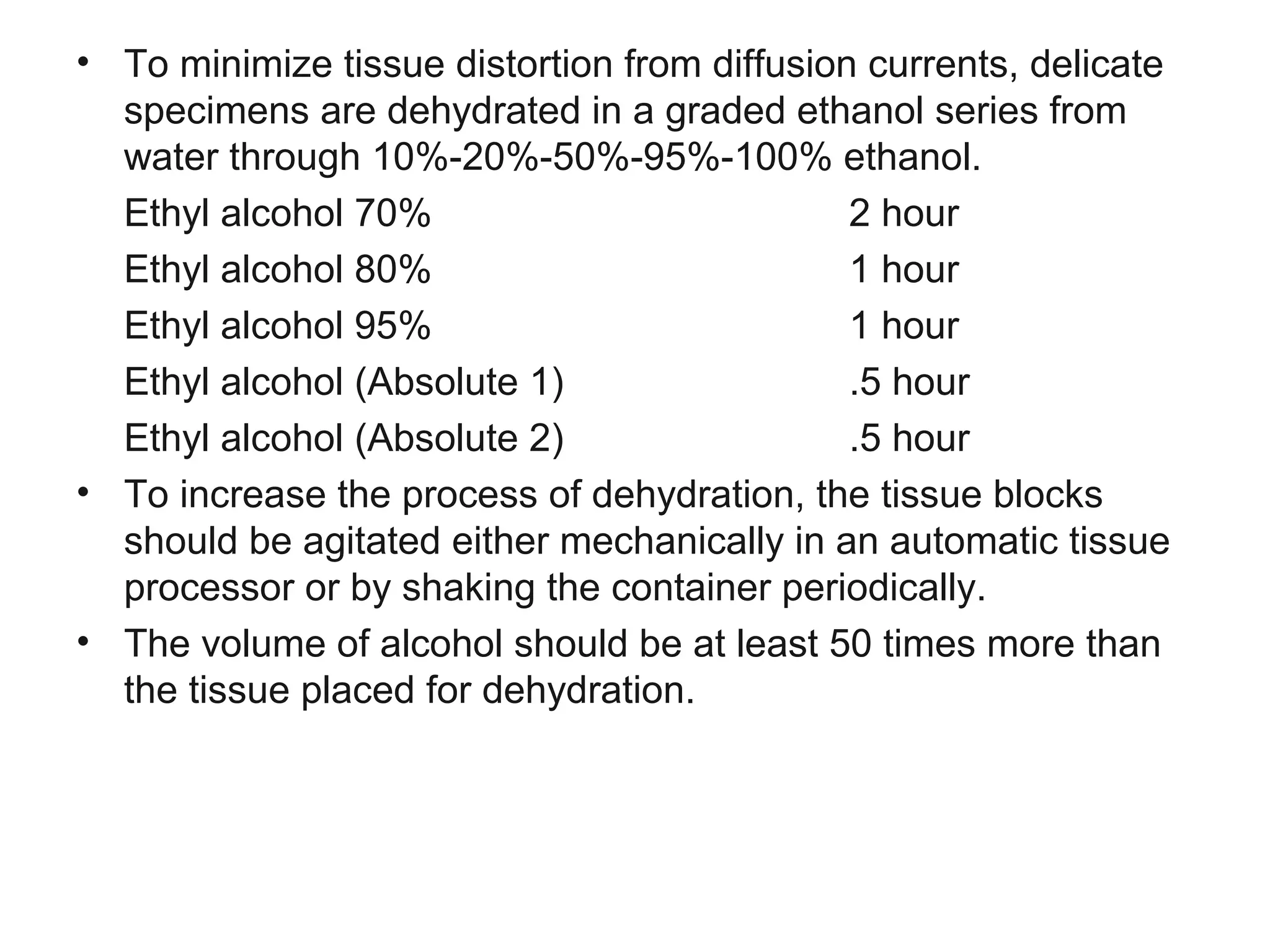 • To minimize tissue distortion from diffusion currents, delicate
specimens are dehydrated in a graded ethanol series from
water through 10%-20%-50%-95%-100% ethanol.
Ethyl alcohol 70% 2 hour
Ethyl alcohol 80% 1 hour
Ethyl alcohol 95% 1 hour
Ethyl alcohol (Absolute 1) .5 hour
Ethyl alcohol (Absolute 2) .5 hour
• To increase the process of dehydration, the tissue blocks
should be agitated either mechanically in an automatic tissue
processor or by shaking the container periodically.
• The volume of alcohol should be at least 50 times more than
the tissue placed for dehydration.
 