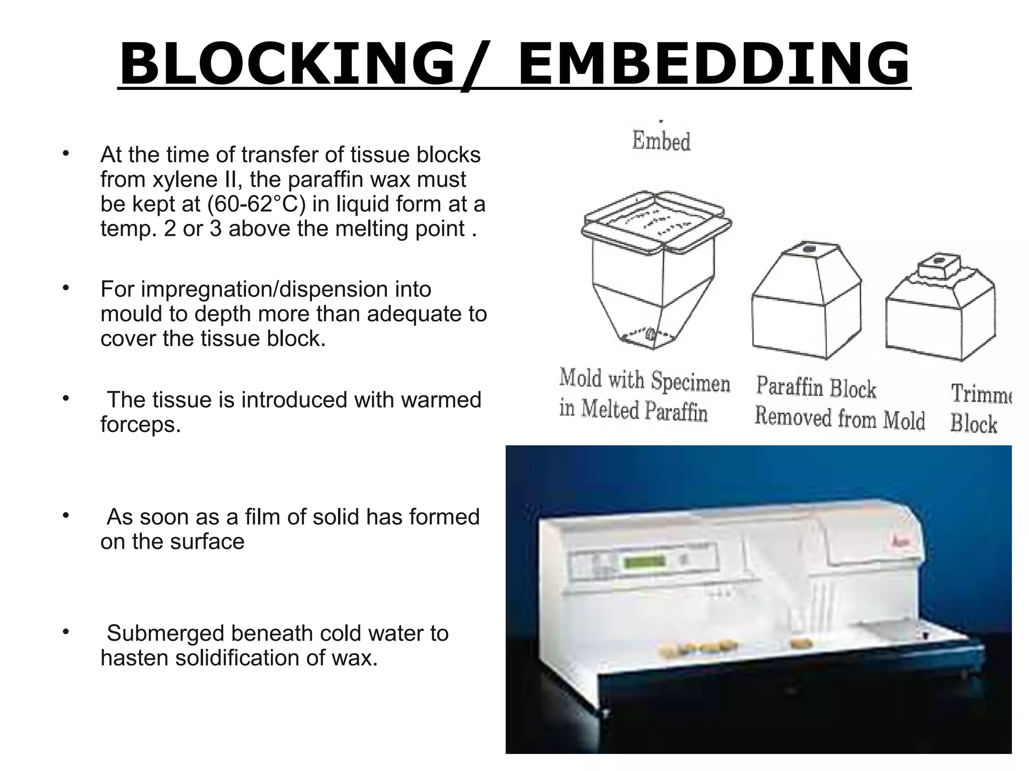 BLOCKING/ EMBEDDING
• At the time of transfer of tissue blocks
from xylene II, the paraffin wax must
be kept at (60-62°C) in liquid form at a
temp. 2 or 3 above the melting point .
• For impregnation/dispension into
mould to depth more than adequate to
cover the tissue block.
• The tissue is introduced with warmed
forceps.
• As soon as a film of solid has formed
on the surface
• Submerged beneath cold water to
hasten solidification of wax.
 