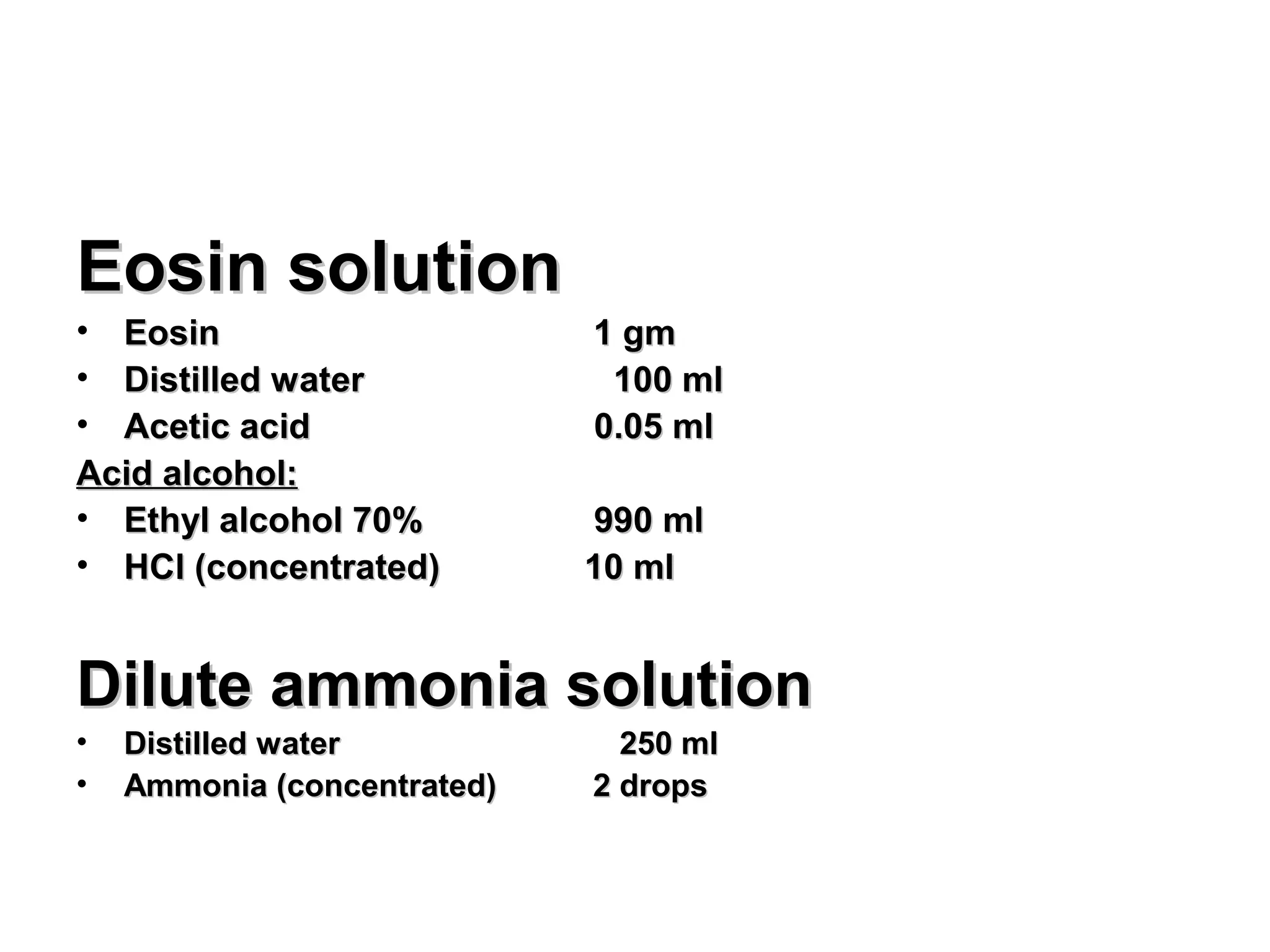 Eosin solutionEosin solution
• EosinEosin 1 gm1 gm
• Distilled waterDistilled water 100 ml100 ml
• Acetic acidAcetic acid 0.05 ml0.05 ml
Acid alcohol:Acid alcohol:
• Ethyl alcohol 70%Ethyl alcohol 70% 990 ml990 ml
• HCl (concentrated)HCl (concentrated) 10 ml10 ml
Dilute ammonia solutionDilute ammonia solution
• Distilled waterDistilled water 250 ml250 ml
• Ammonia (concentrated)Ammonia (concentrated) 2 drops2 drops
 