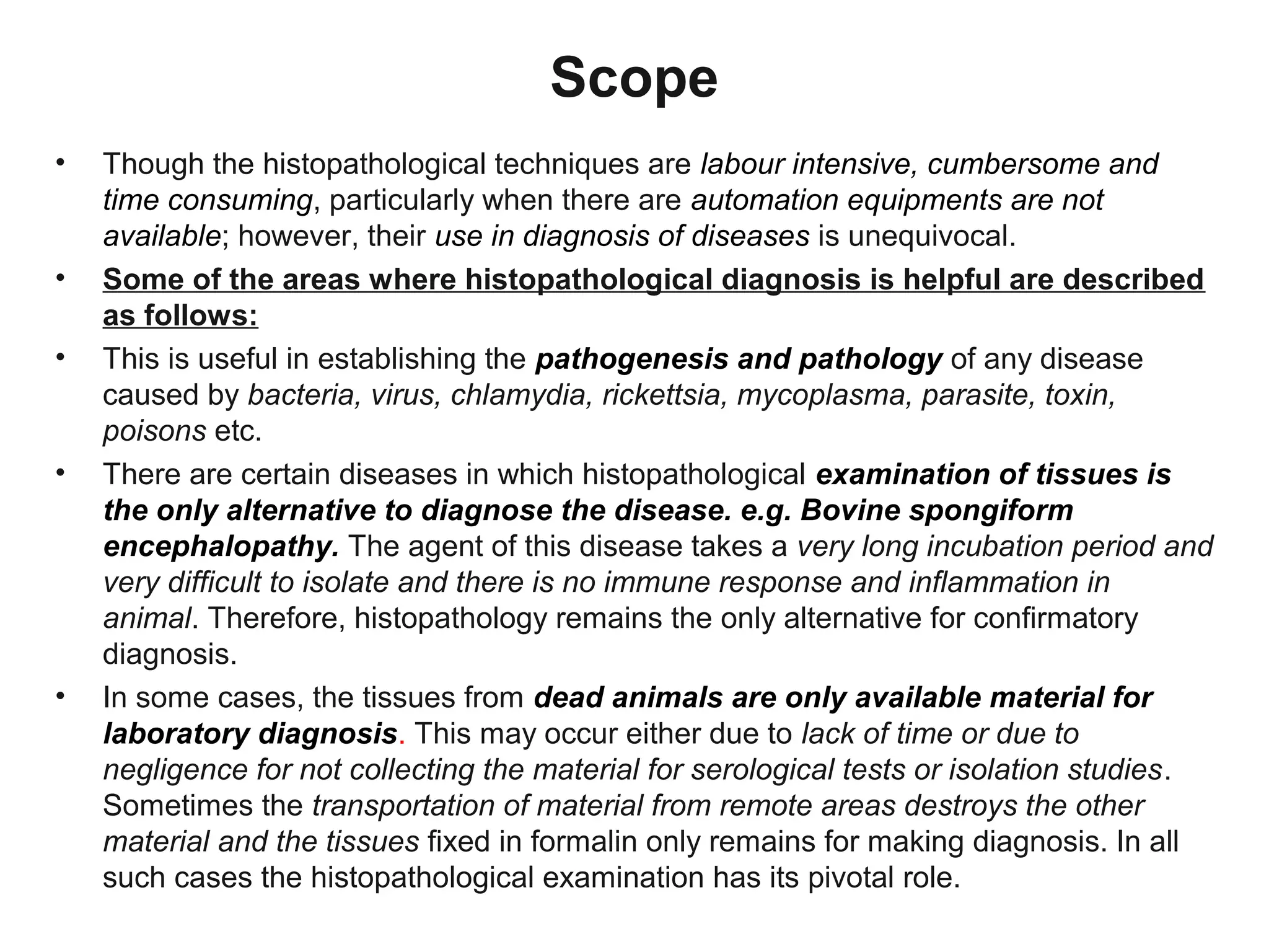Scope
• Though the histopathological techniques are labour intensive, cumbersome and
time consuming, particularly when there are automation equipments are not
available; however, their use in diagnosis of diseases is unequivocal.
• Some of the areas where histopathological diagnosis is helpful are described
as follows:
• This is useful in establishing the pathogenesis and pathology of any disease
caused by bacteria, virus, chlamydia, rickettsia, mycoplasma, parasite, toxin,
poisons etc.
• There are certain diseases in which histopathological examination of tissues is
the only alternative to diagnose the disease. e.g. Bovine spongiform
encephalopathy. The agent of this disease takes a very long incubation period and
very difficult to isolate and there is no immune response and inflammation in
animal. Therefore, histopathology remains the only alternative for confirmatory
diagnosis.
• In some cases, the tissues from dead animals are only available material for
laboratory diagnosis. This may occur either due to lack of time or due to
negligence for not collecting the material for serological tests or isolation studies.
Sometimes the transportation of material from remote areas destroys the other
material and the tissues fixed in formalin only remains for making diagnosis. In all
such cases the histopathological examination has its pivotal role.
 