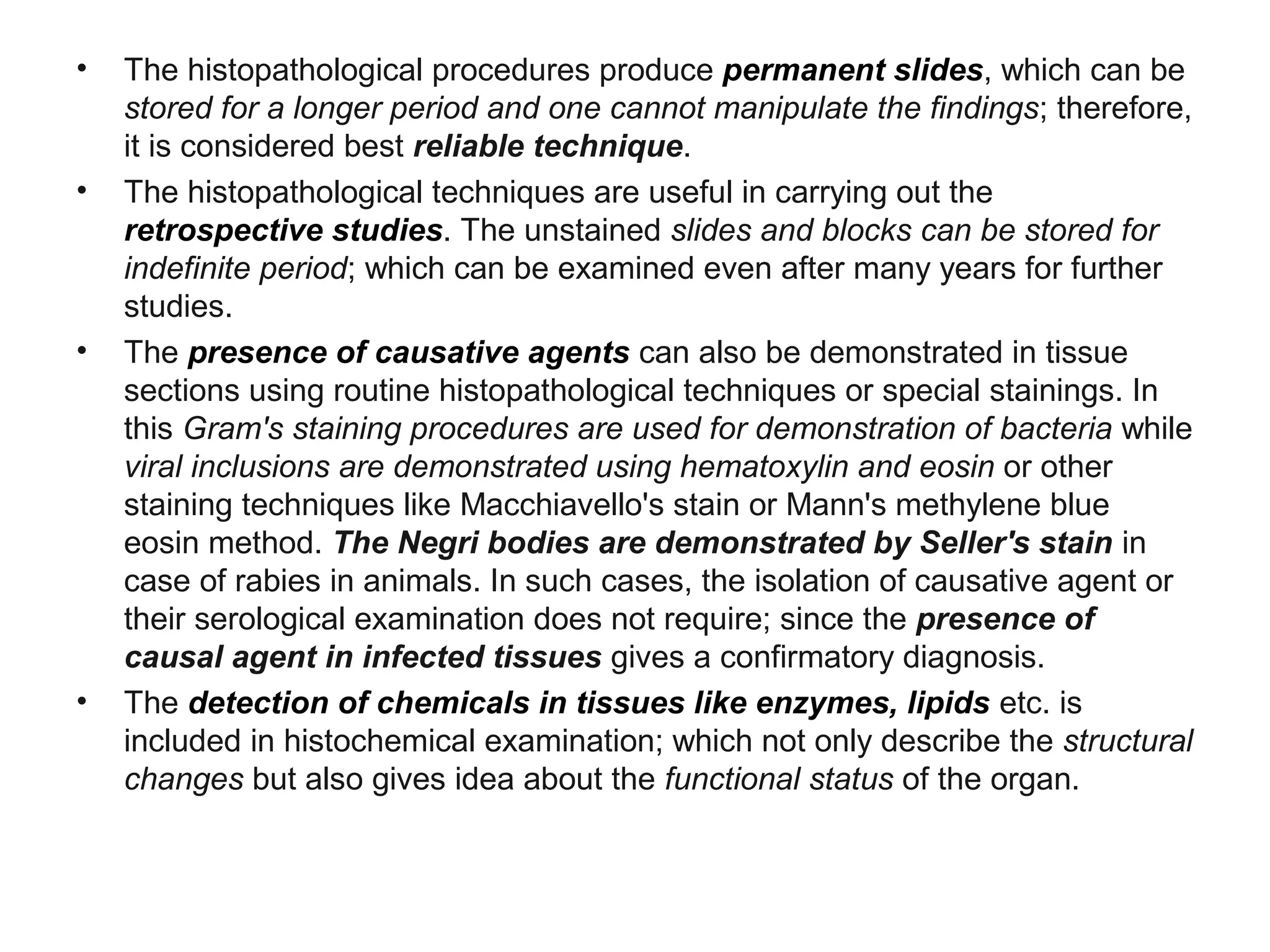 • The histopathological procedures produce permanent slides, which can be
stored for a longer period and one cannot manipulate the findings; therefore,
it is considered best reliable technique.
• The histopathological techniques are useful in carrying out the
retrospective studies. The unstained slides and blocks can be stored for
indefinite period; which can be examined even after many years for further
studies.
• The presence of causative agents can also be demonstrated in tissue
sections using routine histopathological techniques or special stainings. In
this Gram's staining procedures are used for demonstration of bacteria while
viral inclusions are demonstrated using hematoxylin and eosin or other
staining techniques like Macchiavello's stain or Mann's methylene blue
eosin method. The Negri bodies are demonstrated by Seller's stain in
case of rabies in animals. In such cases, the isolation of causative agent or
their serological examination does not require; since the presence of
causal agent in infected tissues gives a confirmatory diagnosis.
• The detection of chemicals in tissues like enzymes, lipids etc. is
included in histochemical examination; which not only describe the structural
changes but also gives idea about the functional status of the organ.
 