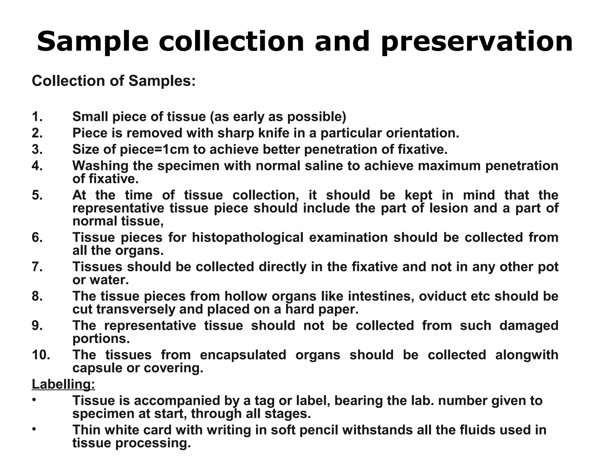 Collection of Samples:
1. Small piece of tissue (as early as possible)
2. Piece is removed with sharp knife in a particular orientation.
3. Size of piece=1cm to achieve better penetration of fixative.
4. Washing the specimen with normal saline to achieve maximum penetration
of fixative.
5. At the time of tissue collection, it should be kept in mind that the
representative tissue piece should include the part of lesion and a part of
normal tissue,
6. Tissue pieces for histopathological examination should be collected from
all the organs.
7. Tissues should be collected directly in the fixative and not in any other pot
or water.
8. The tissue pieces from hollow organs like intestines, oviduct etc should be
cut transversely and placed on a hard paper.
9. The representative tissue should not be collected from such damaged
portions.
10. The tissues from encapsulated organs should be collected alongwith
capsule or covering.
Labelling:
• Tissue is accompanied by a tag or label, bearing the lab. number given to
specimen at start, through all stages.
• Thin white card with writing in soft pencil withstands all the fluids used in
tissue processing.
Sample collection and preservation
 