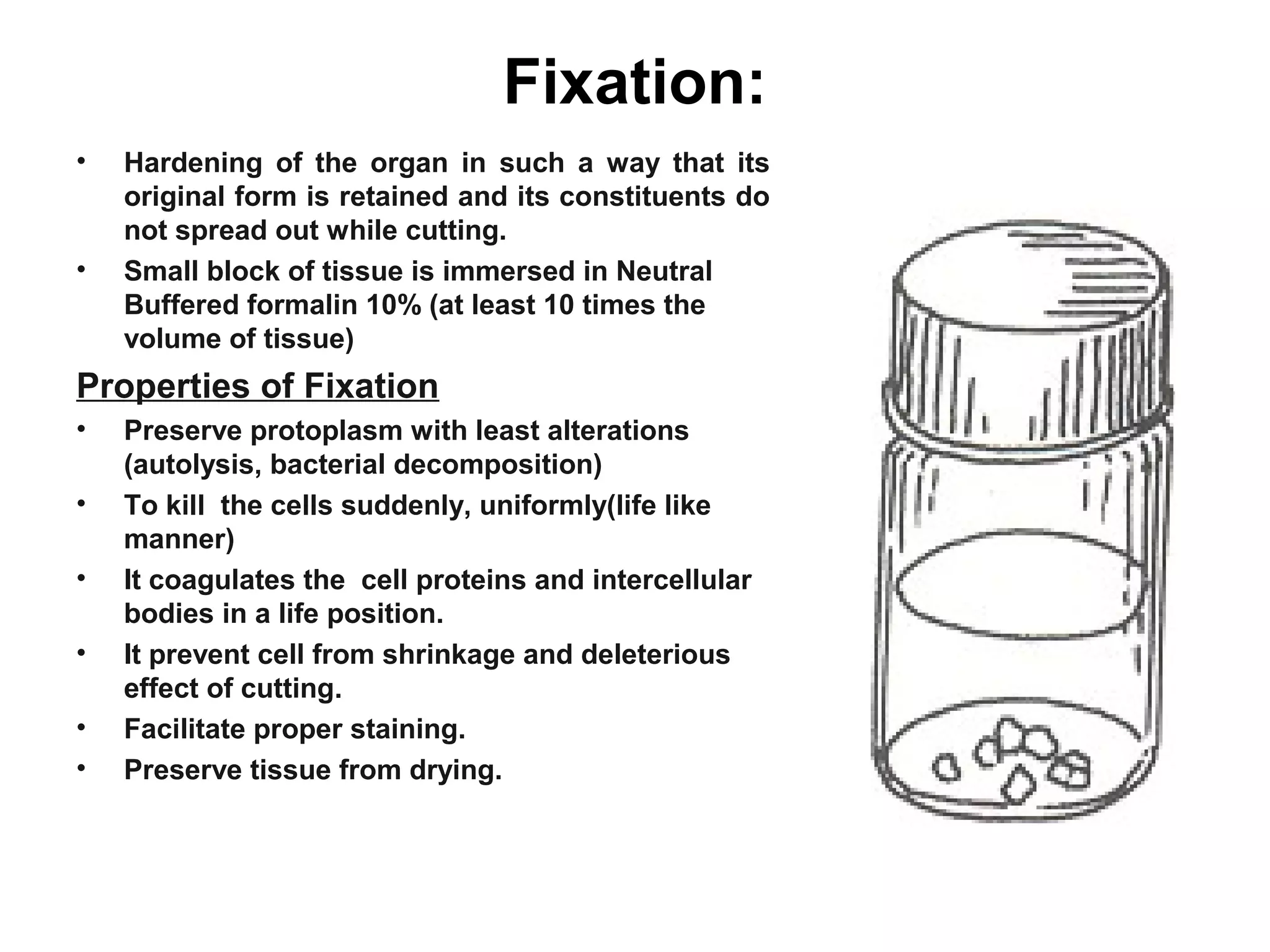 Fixation:
• Hardening of the organ in such a way that its
original form is retained and its constituents do
not spread out while cutting.
• Small block of tissue is immersed in Neutral
Buffered formalin 10% (at least 10 times the
volume of tissue)
Properties of Fixation
• Preserve protoplasm with least alterations
(autolysis, bacterial decomposition)
• To kill the cells suddenly, uniformly(life like
manner)
• It coagulates the cell proteins and intercellular
bodies in a life position.
• It prevent cell from shrinkage and deleterious
effect of cutting.
• Facilitate proper staining.
• Preserve tissue from drying.
 