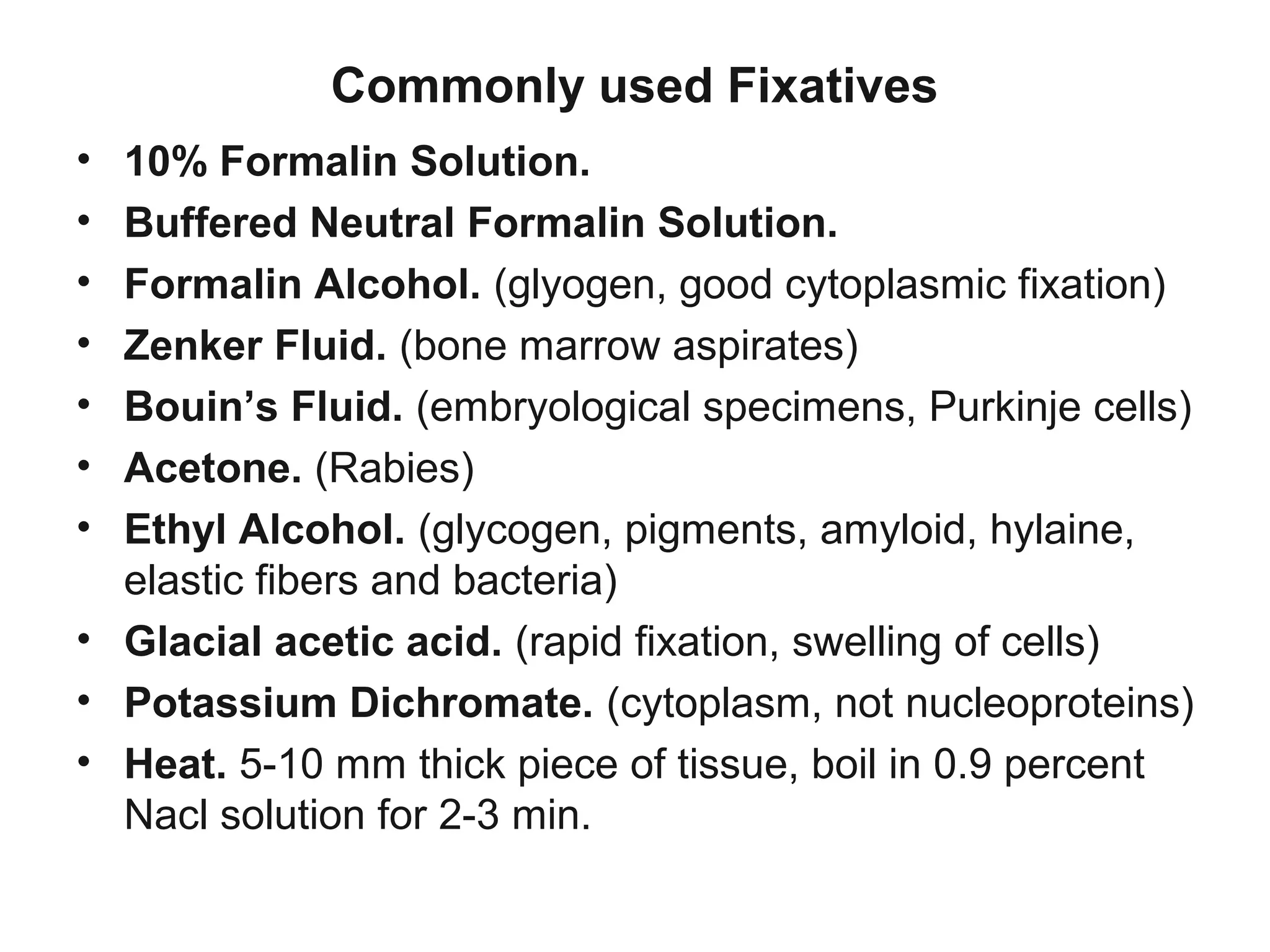 Commonly used Fixatives
• 10% Formalin Solution.
• Buffered Neutral Formalin Solution.
• Formalin Alcohol. (glyogen, good cytoplasmic fixation)
• Zenker Fluid. (bone marrow aspirates)
• Bouin’s Fluid. (embryological specimens, Purkinje cells)
• Acetone. (Rabies)
• Ethyl Alcohol. (glycogen, pigments, amyloid, hylaine,
elastic fibers and bacteria)
• Glacial acetic acid. (rapid fixation, swelling of cells)
• Potassium Dichromate. (cytoplasm, not nucleoproteins)
• Heat. 5-10 mm thick piece of tissue, boil in 0.9 percent
Nacl solution for 2-3 min.
 