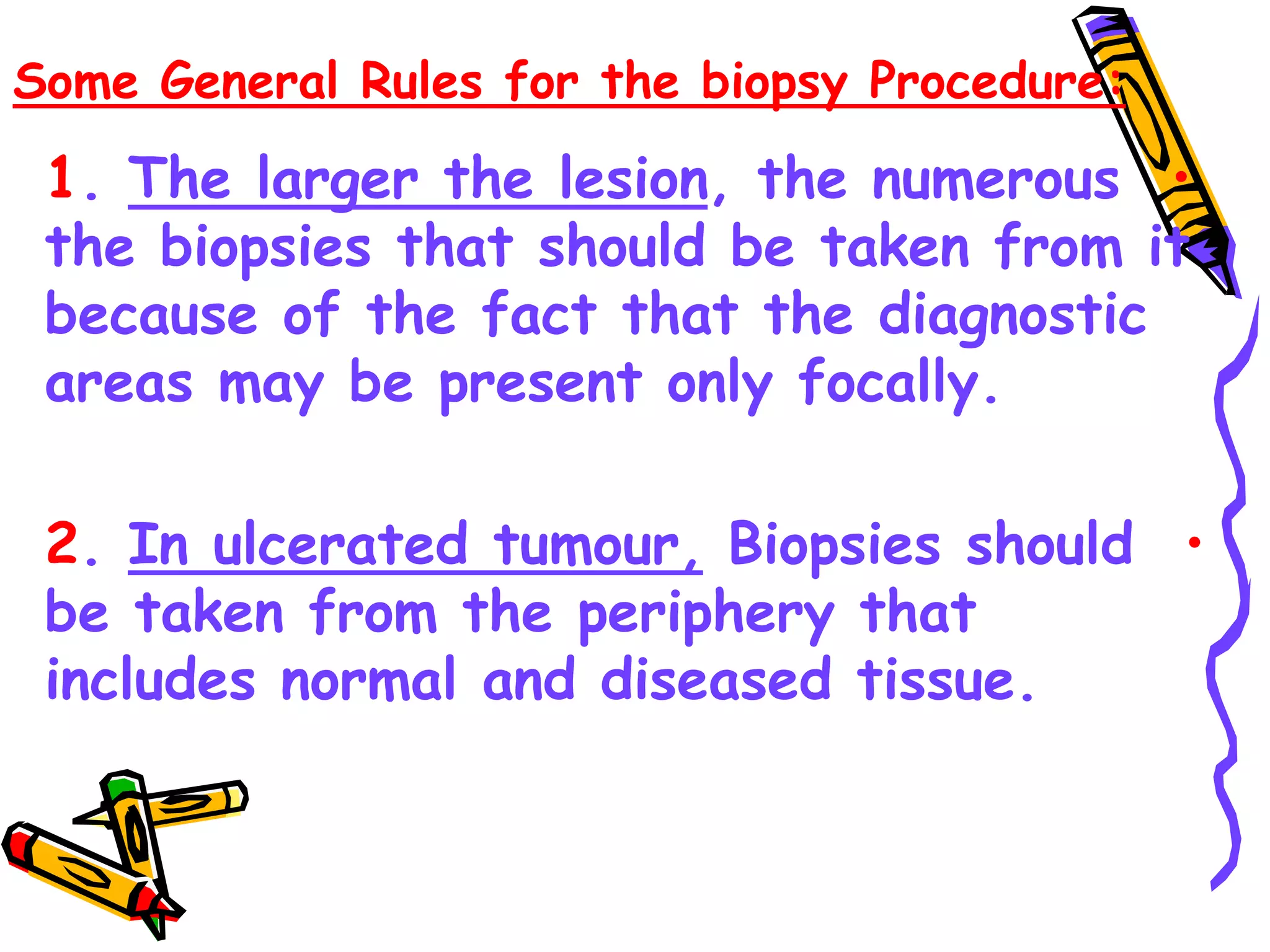 Some General Rules for the biopsy Procedure:
•
1. The larger the lesion, the numerous
the biopsies that should be taken from it
because of the fact that the diagnostic
areas may be present only focally.
•
2. In ulcerated tumour, Biopsies should
be taken from the periphery that
includes normal and diseased tissue.
 