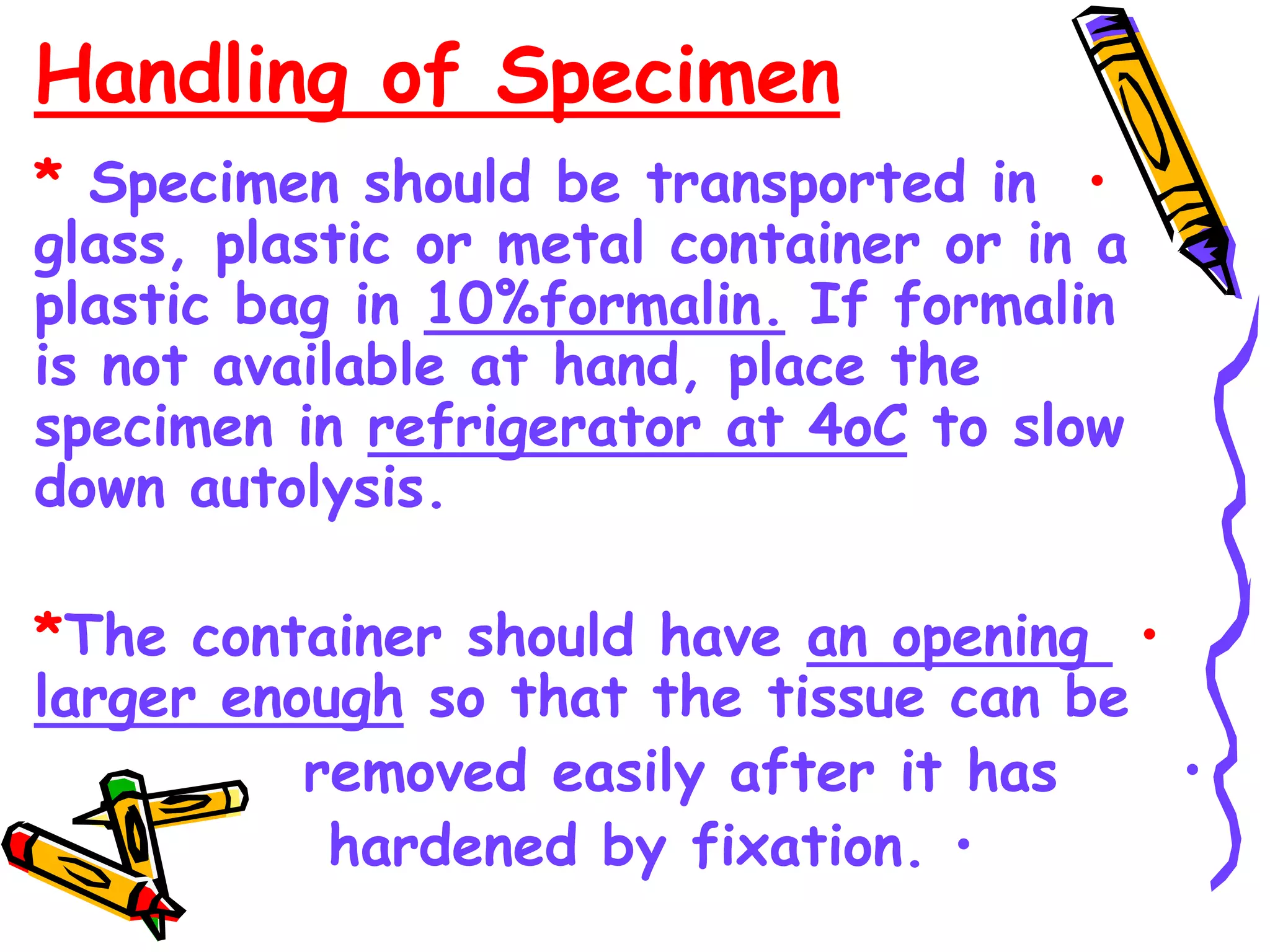 Handling of Specimen
•
* Specimen should be transported in
glass, plastic or metal container or in a
plastic bag in 10%formalin. If formalin
is not available at hand, place the
specimen in refrigerator at 4oC to slow
down autolysis.
•
*The container should have an opening
larger enough so that the tissue can be
•
removed easily after it has
•
hardened by fixation.
 