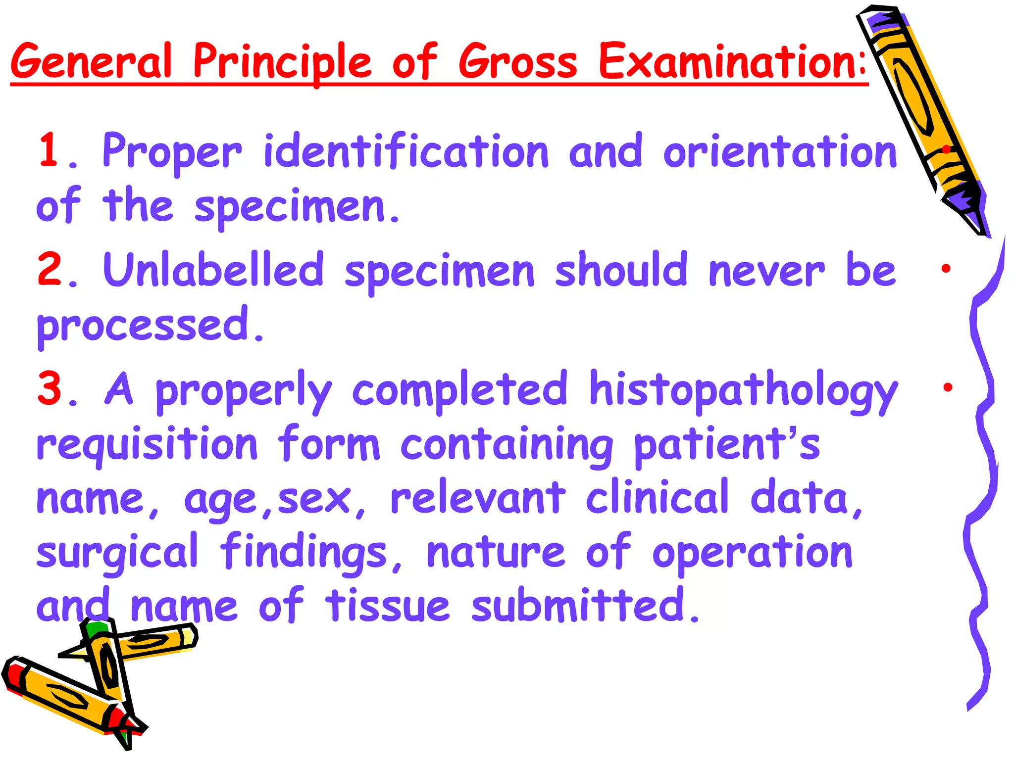 General Principle of Gross Examination:
•
1. Proper identification and orientation
of the specimen.
•
2. Unlabelled specimen should never be
processed.
•
3. A properly completed histopathology
requisition form containing patient’s
name, age,sex, relevant clinical data,
surgical findings, nature of operation
and name of tissue submitted.
 