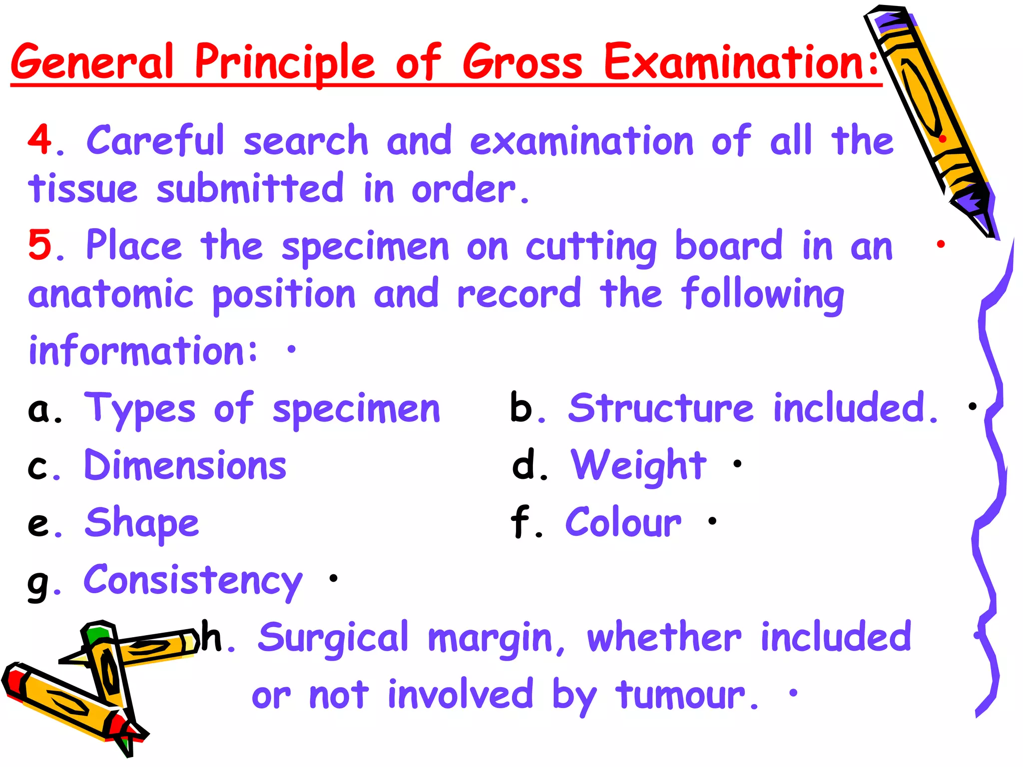 General Principle of Gross Examination:
•
4. Careful search and examination of all the
tissue submitted in order.
•
5. Place the specimen on cutting board in an
anatomic position and record the following
•
information:
•
a. Types of specimen b. Structure included.
•
c. Dimensions d. Weight
•
e. Shape f. Colour
•
g. Consistency
•
h. Surgical margin, whether included
•
or not involved by tumour.
 