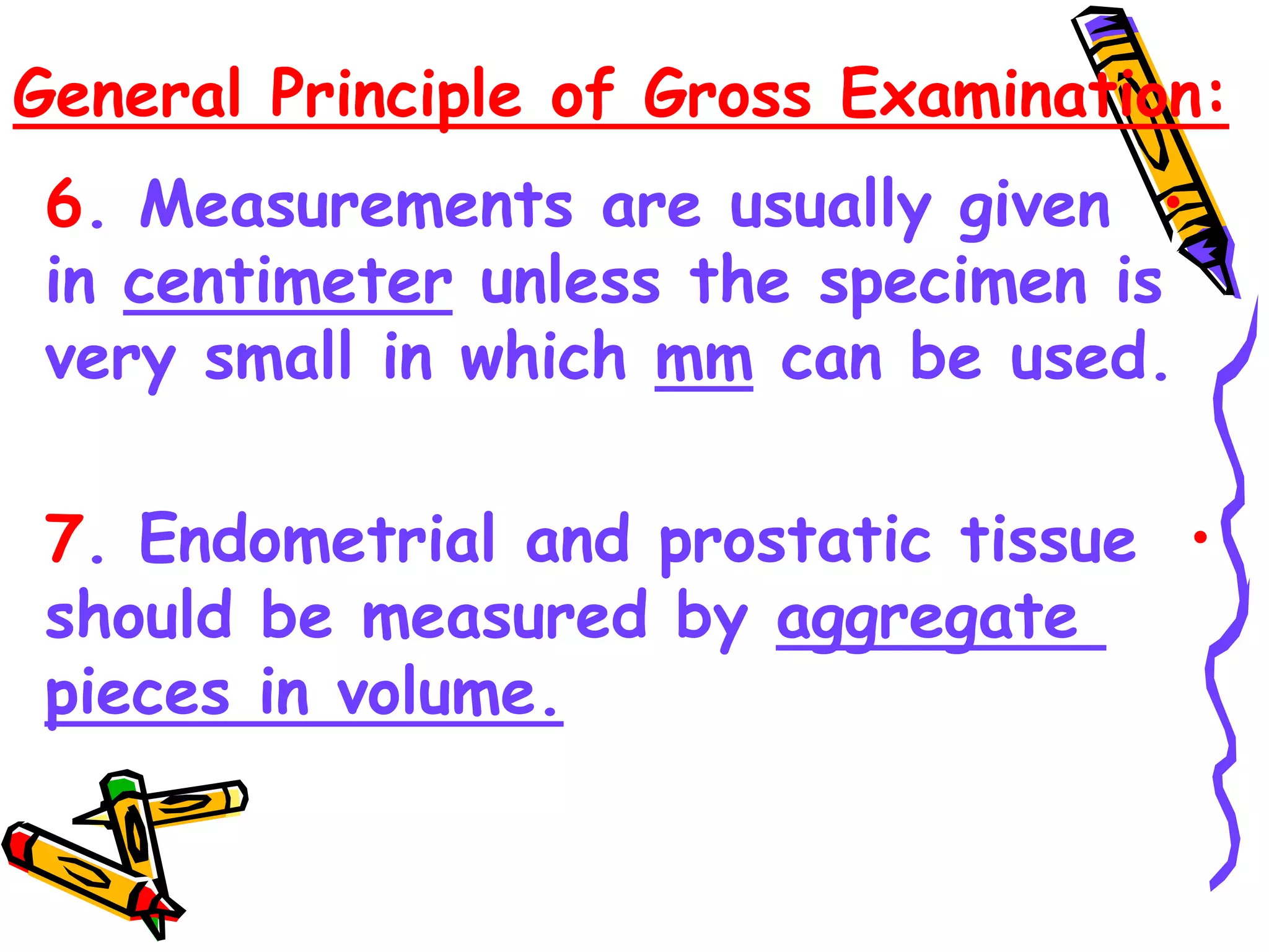 General Principle of Gross Examination:
•
6. Measurements are usually given
in centimeter unless the specimen is
very small in which mm can be used.
•
7. Endometrial and prostatic tissue
should be measured by aggregate
pieces in volume.
 