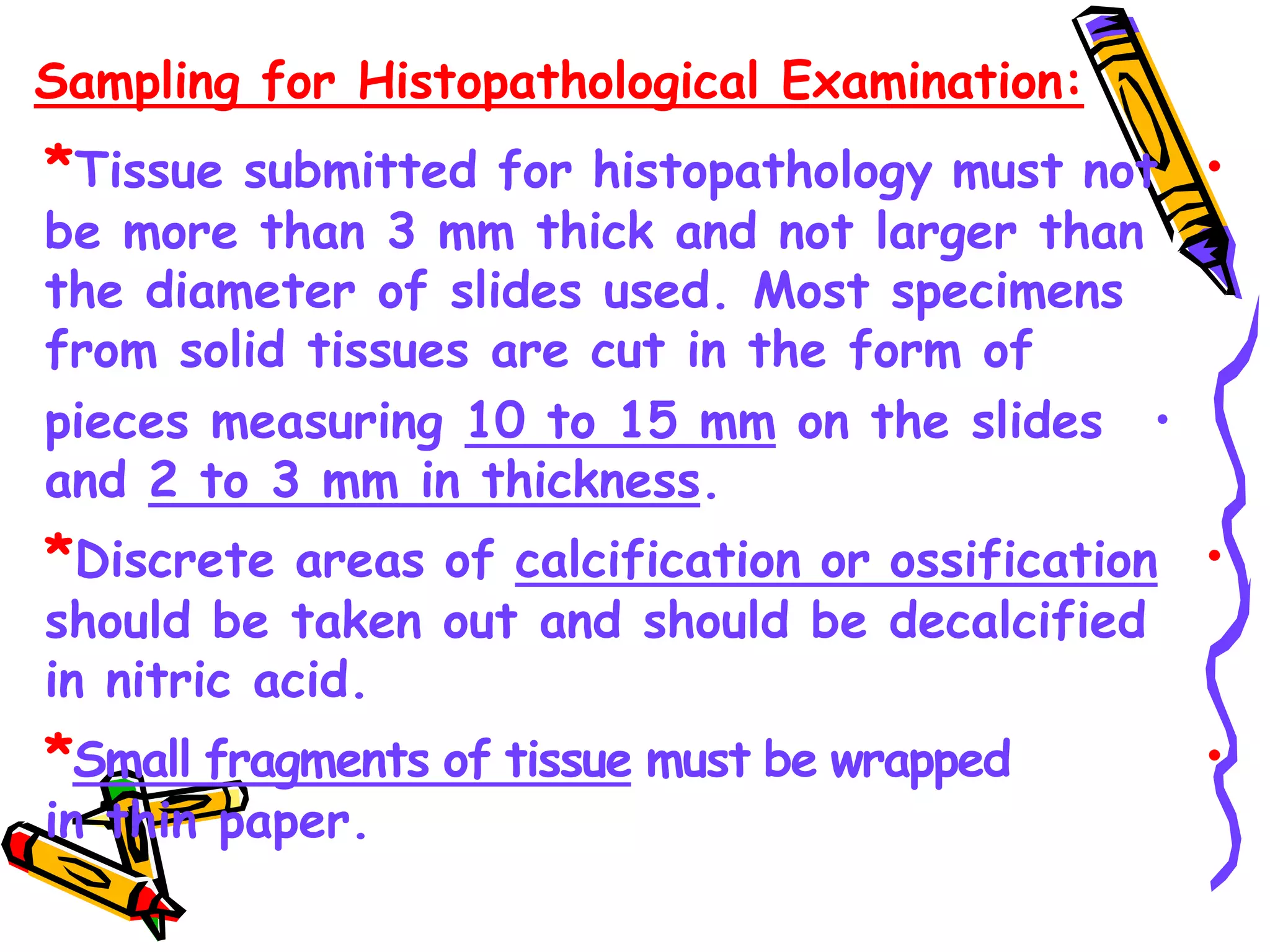 Sampling for Histopathological Examination:
•
*Tissue submitted for histopathology must not
be more than 3 mm thick and not larger than
the diameter of slides used. Most specimens
from solid tissues are cut in the form of
•
pieces measuring 10 to 15 mm on the slides
and 2 to 3 mm in thickness.
•
*Discrete areas of calcification or ossification
should be taken out and should be decalcified
in nitric acid.
•
*Small fragments of tissue must be wrapped
in thin paper.
 