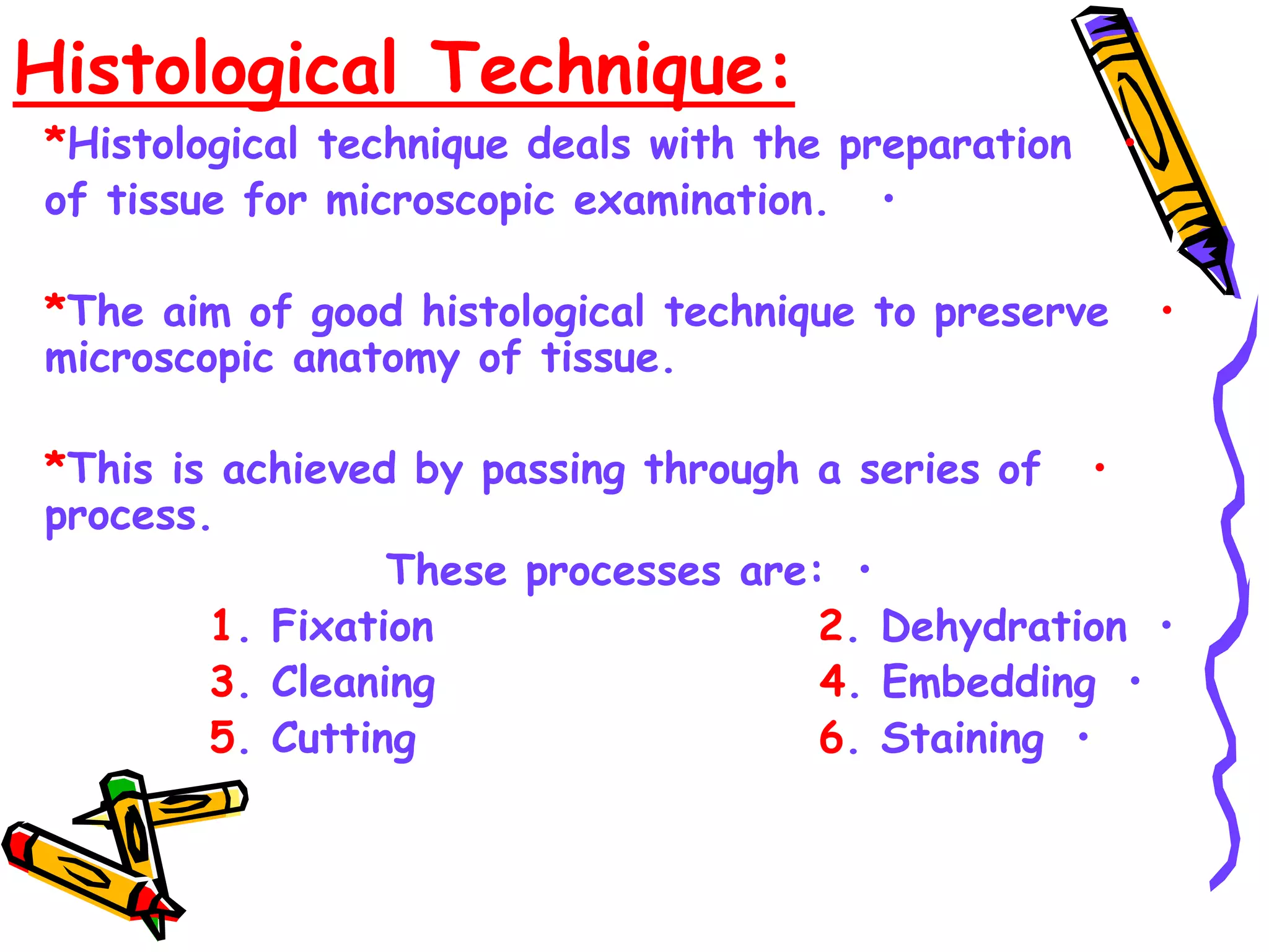 Histological Technique:
•
*Histological technique deals with the preparation
•
of tissue for microscopic examination.
•
*The aim of good histological technique to preserve
microscopic anatomy of tissue.
•
*This is achieved by passing through a series of
process.
•
These processes are:
•
1. Fixation 2. Dehydration
•
3. Cleaning 4. Embedding
•
5. Cutting 6. Staining
 