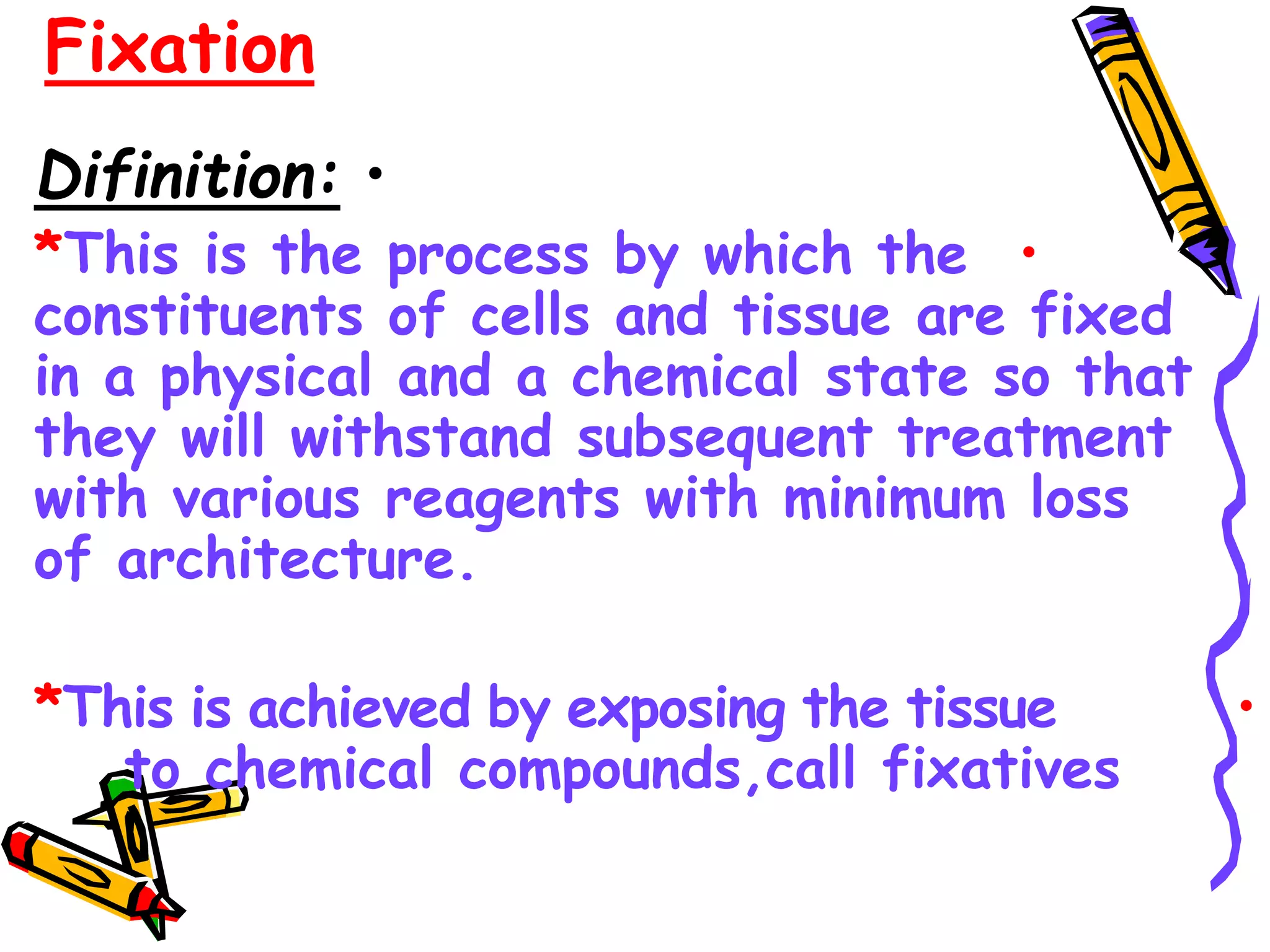 Fixation
.
•
Difinition:
•
*This is the process by which the
constituents of cells and tissue are fixed
in a physical and a chemical state so that
they will withstand subsequent treatment
with various reagents with minimum loss
of architecture.
•
*This is achieved by exposing the tissue
to chemical compounds,call fixatives
 
