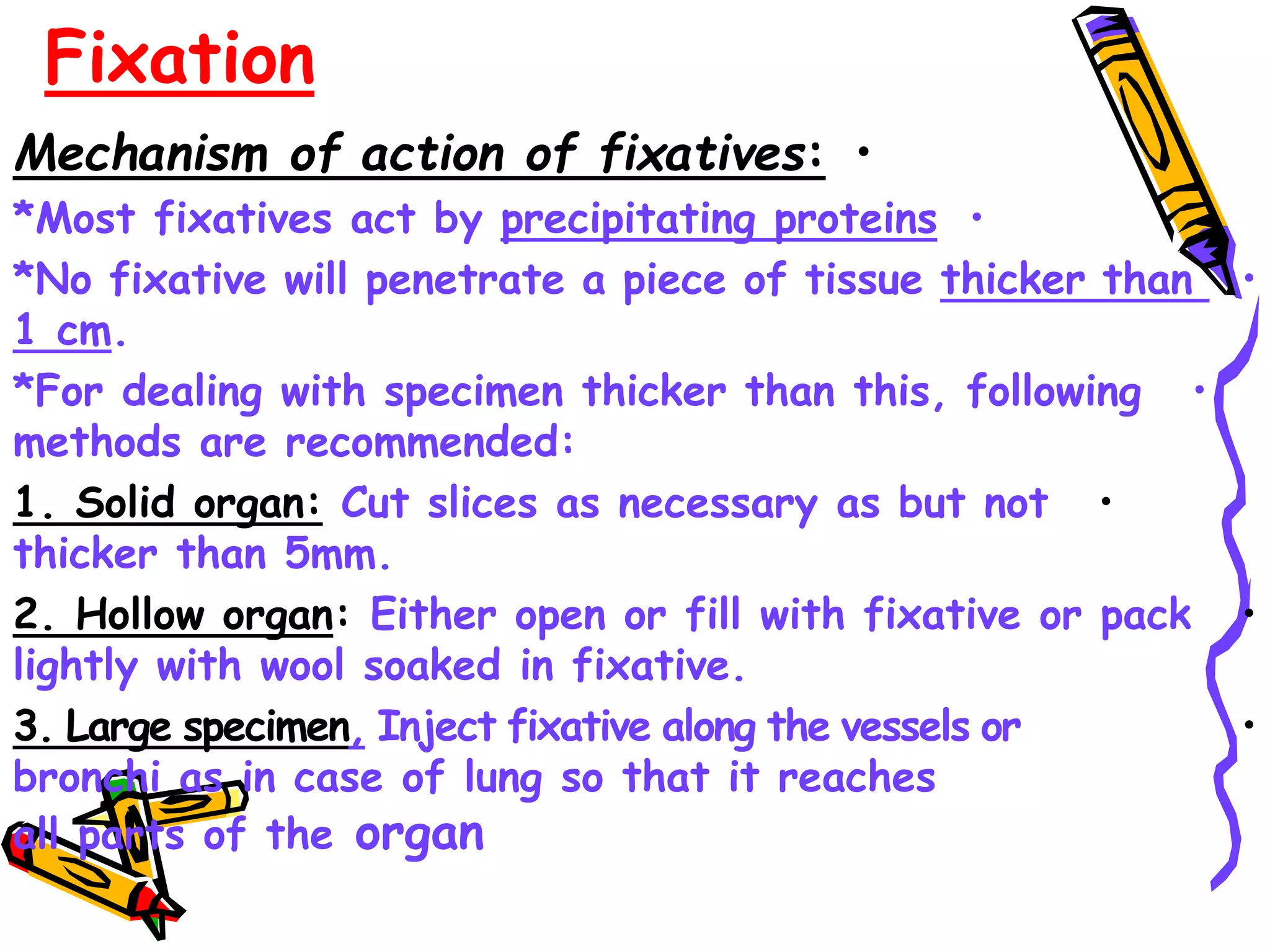 Fixation
•
Mechanism of action of fixatives:
•
*Most fixatives act by precipitating proteins
•
*No fixative will penetrate a piece of tissue thicker than
1 cm.
•
*For dealing with specimen thicker than this, following
methods are recommended:
•
1. Solid organ: Cut slices as necessary as but not
thicker than 5mm.
•
2. Hollow organ: Either open or fill with fixative or pack
lightly with wool soaked in fixative.
•
3. Large specimen, Inject fixative along the vessels or
bronchi as in case of lung so that it reaches
all parts of the organ
 