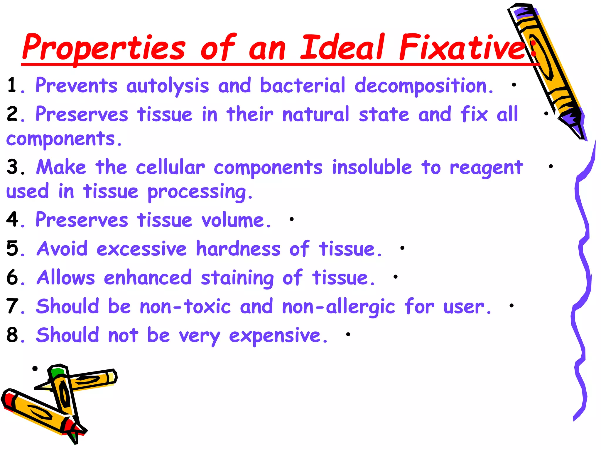 Properties of an Ideal Fixative:
•
1. Prevents autolysis and bacterial decomposition.
•
2. Preserves tissue in their natural state and fix all
components.
•
3. Make the cellular components insoluble to reagent
used in tissue processing.
•
4. Preserves tissue volume.
•
5. Avoid excessive hardness of tissue.
•
6. Allows enhanced staining of tissue.
•
7. Should be non-toxic and non-allergic for user.
•
8. Should not be very expensive.
•
 
