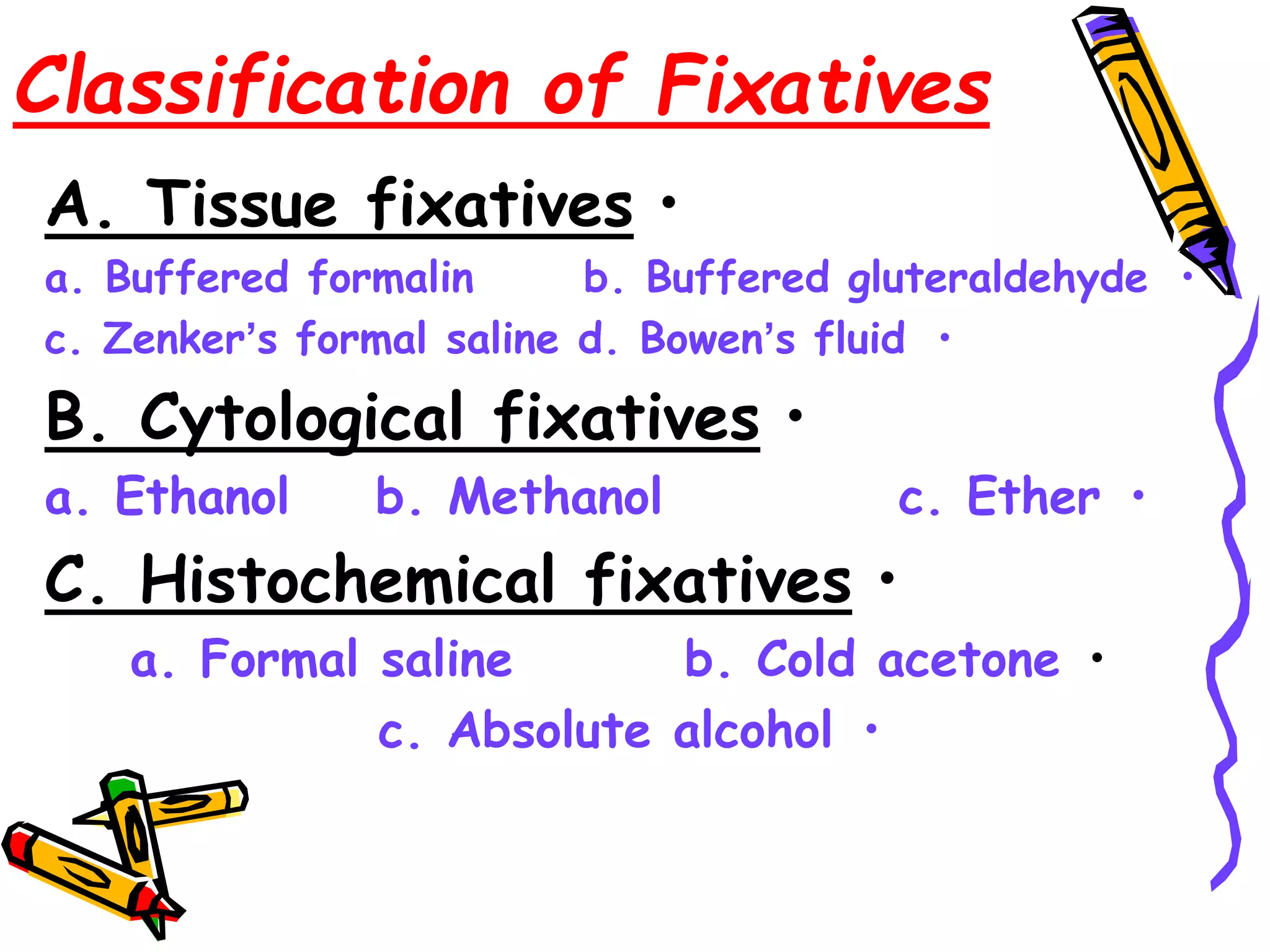 Classification of Fixatives
•
A. Tissue fixatives
•
a. Buffered formalin b. Buffered gluteraldehyde
•
c. Zenker’s formal saline d. Bowen’s fluid
•
B. Cytological fixatives
•
a. Ethanol b. Methanol c. Ether
•
C. Histochemical fixatives
•
a. Formal saline b. Cold acetone
•
c. Absolute alcohol
 