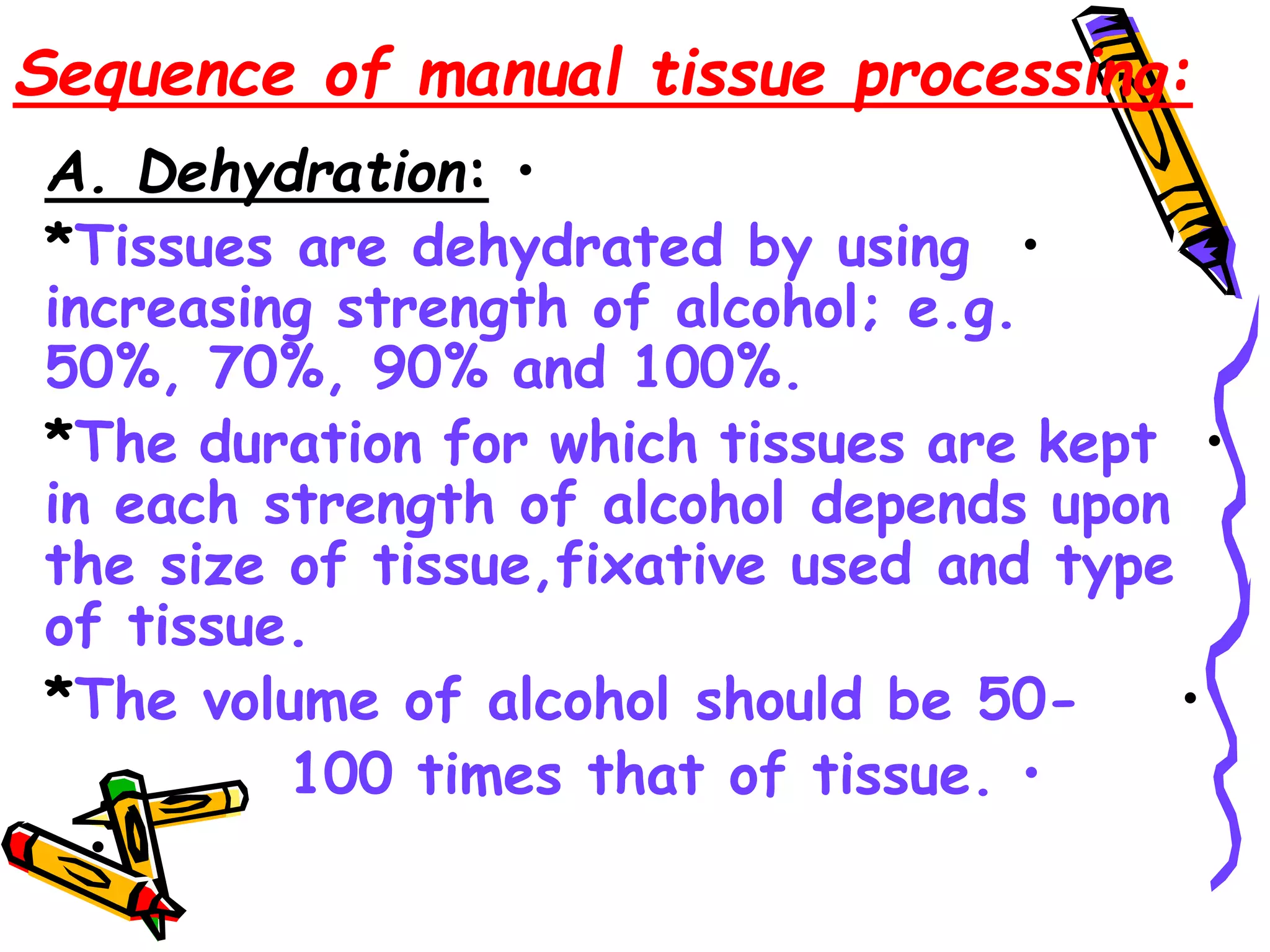 Sequence of manual tissue processing:
•
A. Dehydration:
•
*Tissues are dehydrated by using
increasing strength of alcohol; e.g.
50%, 70%, 90% and 100%.
•
*The duration for which tissues are kept
in each strength of alcohol depends upon
the size of tissue,fixative used and type
of tissue.
•
*The volume of alcohol should be 50-
•
100 times that of tissue.
•
 