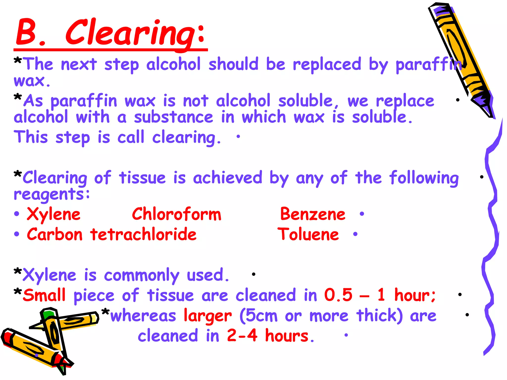 B. Clearing:
*The next step alcohol should be replaced by paraffin
wax.
•
*As paraffin wax is not alcohol soluble, we replace
alcohol with a substance in which wax is soluble.
•
This step is call clearing.
•
*Clearing of tissue is achieved by any of the following
reagents:
•
• Xylene Chloroform Benzene
•
• Carbon tetrachloride Toluene
•
*Xylene is commonly used.
•
*Small piece of tissue are cleaned in 0.5 – 1 hour;
•
*whereas larger (5cm or more thick) are
•
cleaned in 2-4 hours.
•
 