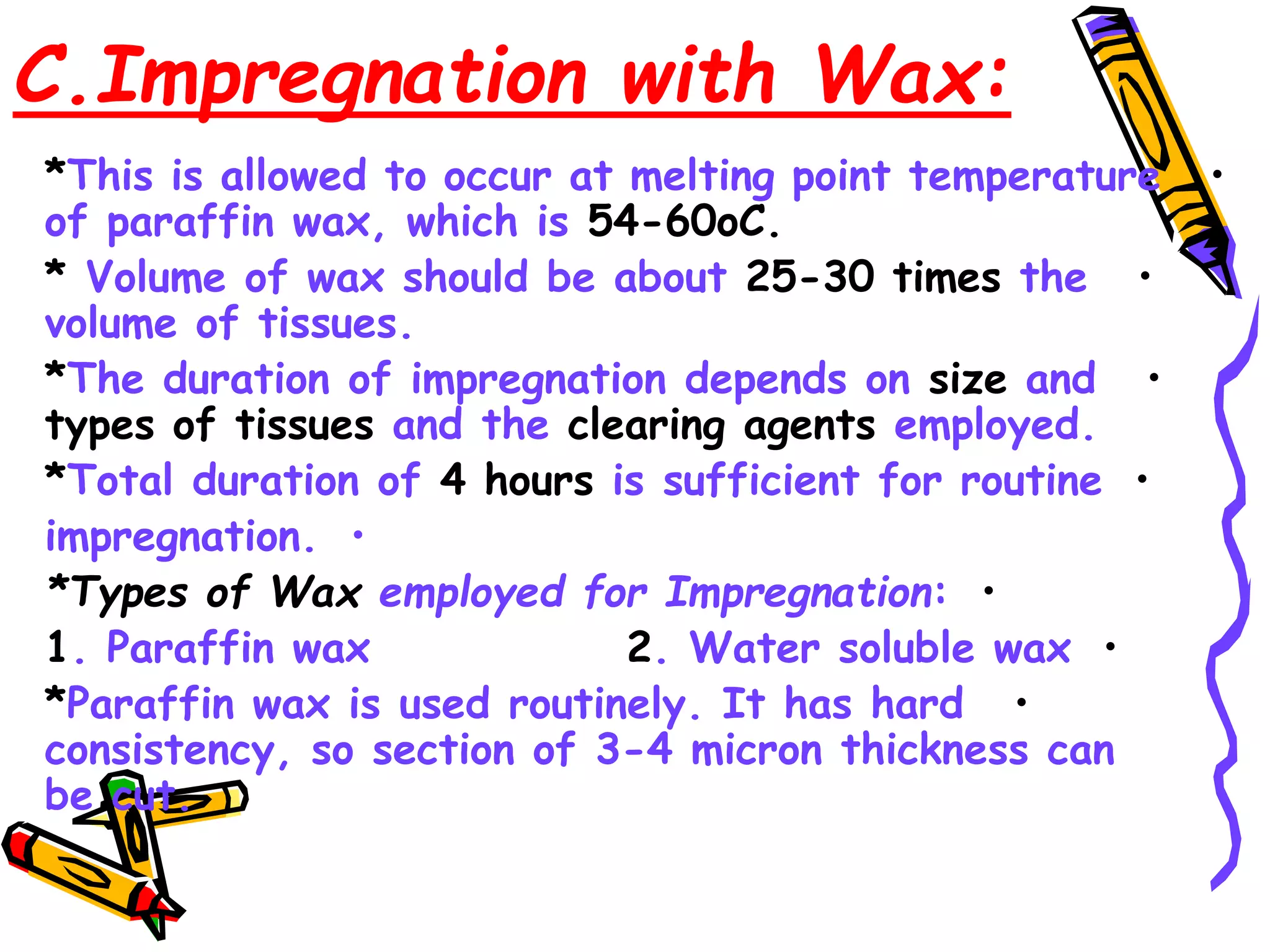 C.Impregnation with Wax:
•
*This is allowed to occur at melting point temperature
of paraffin wax, which is 54-60oC.
•
* Volume of wax should be about 25-30 times the
volume of tissues.
•
*The duration of impregnation depends on size and
types of tissues and the clearing agents employed.
•
*Total duration of 4 hours is sufficient for routine
•
impregnation.
•
*Types of Wax employed for Impregnation:
•
1. Paraffin wax 2. Water soluble wax
•
*Paraffin wax is used routinely. It has hard
consistency, so section of 3-4 micron thickness can
be cut.
 