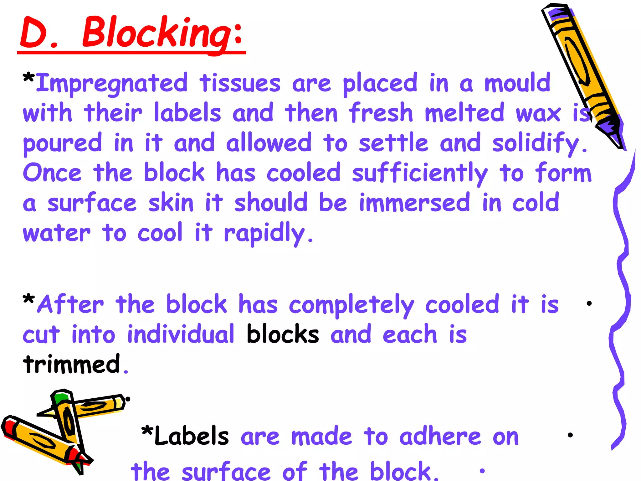 D. Blocking:
•
*Impregnated tissues are placed in a mould
with their labels and then fresh melted wax is
poured in it and allowed to settle and solidify.
Once the block has cooled sufficiently to form
a surface skin it should be immersed in cold
water to cool it rapidly.
•
*After the block has completely cooled it is
cut into individual blocks and each is
trimmed.
•
•
*Labels are made to adhere on
•
the surface of the block.
 