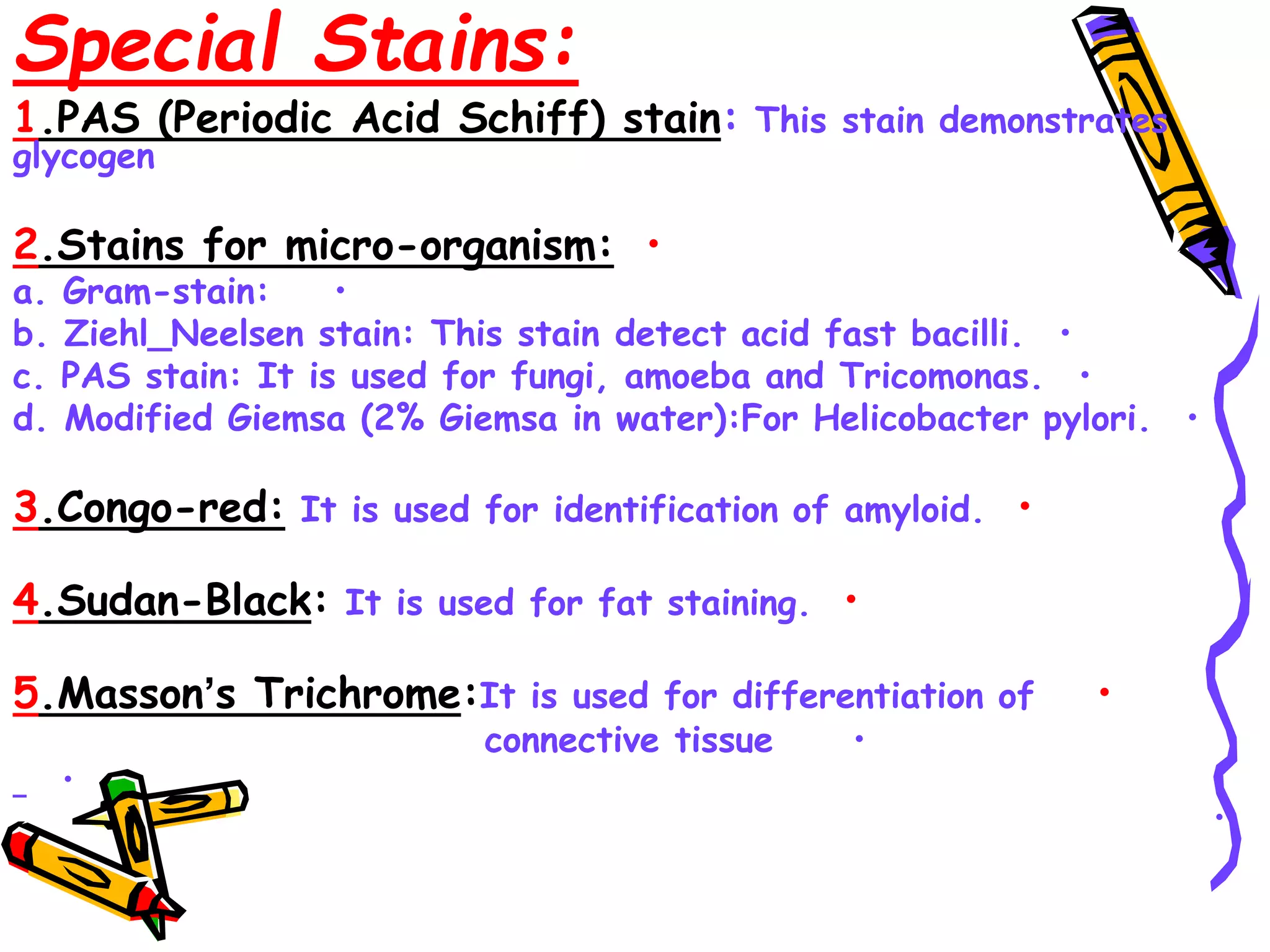 Special Stains:
1.PAS (Periodic Acid Schiff) stain: This stain demonstrates
glycogen
•
2.Stains for micro-organism:
•
a. Gram-stain:
•
b. Ziehl_Neelsen stain: This stain detect acid fast bacilli.
•
c. PAS stain: It is used for fungi, amoeba and Tricomonas.
•
d. Modified Giemsa (2% Giemsa in water):For Helicobacter pylori.
•
3.Congo-red: It is used for identification of amyloid.
•
4.Sudan-Black: It is used for fat staining.
•
5.Masson’s Trichrome:It is used for differentiation of
•
connective tissue
•
•
 