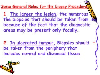 Some General Rules for the biopsy Procedure:
•
1. The larger the lesion, the numerous
the biopsies that should be taken from it
because of the fact that the diagnostic
areas may be present only focally.
•
2. In ulcerated tumour, Biopsies should
be taken from the periphery that
includes normal and diseased tissue.
 