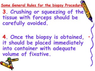 Some General Rules for the biopsy Procedure:
•
3. Crushing or squeezing of the
tissue with forceps should be
carefully avoided.
•
4. Once the biopsy is obtained,
it should be placed immediately
into container with adequate
volume of fixative.
•
 