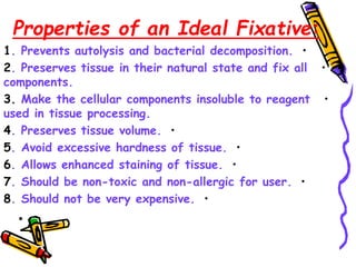 Properties of an Ideal Fixative:
•
1. Prevents autolysis and bacterial decomposition.
•
2. Preserves tissue in their natural state and fix all
components.
•
3. Make the cellular components insoluble to reagent
used in tissue processing.
•
4. Preserves tissue volume.
•
5. Avoid excessive hardness of tissue.
•
6. Allows enhanced staining of tissue.
•
7. Should be non-toxic and non-allergic for user.
•
8. Should not be very expensive.
•
 