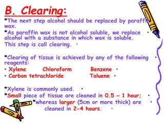 B. Clearing:
*The next step alcohol should be replaced by paraffin
wax.
•
*As paraffin wax is not alcohol soluble, we replace
alcohol with a substance in which wax is soluble.
•
This step is call clearing.
•
*Clearing of tissue is achieved by any of the following
reagents:
•
• Xylene Chloroform Benzene
•
• Carbon tetrachloride Toluene
•
*Xylene is commonly used.
•
*Small piece of tissue are cleaned in 0.5 – 1 hour;
•
*whereas larger (5cm or more thick) are
•
cleaned in 2-4 hours.
•
 