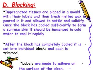 D. Blocking:
•
*Impregnated tissues are placed in a mould
with their labels and then fresh melted wax is
poured in it and allowed to settle and solidify.
Once the block has cooled sufficiently to form
a surface skin it should be immersed in cold
water to cool it rapidly.
•
*After the block has completely cooled it is
cut into individual blocks and each is
trimmed.
•
•
*Labels are made to adhere on
•
the surface of the block.
 