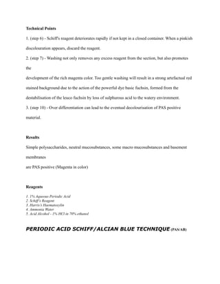 Technical Points
1. (step 6) - Schiff's reagent deteriorates rapidly if not kept in a closed container. When a pinkish
discolouration appears, discard the reagent.
2. (step 7) - Washing not only removes any excess reagent from the section, but also promotes
the
development of the rich magenta color. Too gentle washing will result in a strong artefactual red
stained background due to the action of the powerful dye basic fuchsin, formed from the
destabilisation of the leuco fuchsin by loss of sulphurous acid to the watery environment.
3. (step 10) - Over differentiation can lead to the eventual decolourisation of PAS positive
material.
Results
Simple polysaccharides, neutral mucosubstances, some macro mucosubstances and basement
membranes
are PAS positive (Magenta in color)
Reagents
1. 1% Aqueous Periodic Acid
2. Schiff’s Reagent
3. Harris’s Haematoxylin
4. Ammonia Water
5. Acid Alcohol - 1% HCl in 70% ethanol
PERIODIC ACID SCHIFF/ALCIAN BLUE TECHNIQUE (PAS/AB)
 