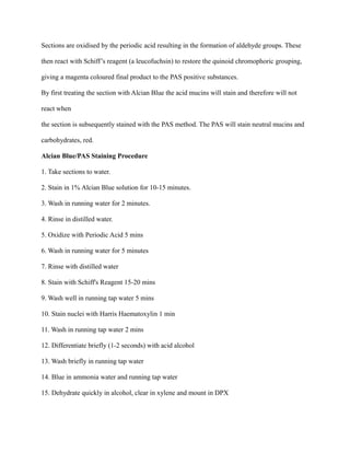 Sections are oxidised by the periodic acid resulting in the formation of aldehyde groups. These
then react with Schiff’s reagent (a leucofuchsin) to restore the quinoid chromophoric grouping,
giving a magenta coloured final product to the PAS positive substances.
By first treating the section with Alcian Blue the acid mucins will stain and therefore will not
react when
the section is subsequently stained with the PAS method. The PAS will stain neutral mucins and
carbohydrates, red.
Alcian Blue/PAS Staining Procedure
1. Take sections to water.
2. Stain in 1% Alcian Blue solution for 10-15 minutes.
3. Wash in running water for 2 minutes.
4. Rinse in distilled water.
5. Oxidize with Periodic Acid 5 mins
6. Wash in running water for 5 minutes
7. Rinse with distilled water
8. Stain with Schiff's Reagent 15-20 mins
9. Wash well in running tap water 5 mins
10. Stain nuclei with Harris Haematoxylin 1 min
11. Wash in running tap water 2 mins
12. Differentiate briefly (1-2 seconds) with acid alcohol
13. Wash briefly in running tap water
14. Blue in ammonia water and running tap water
15. Dehydrate quickly in alcohol, clear in xylene and mount in DPX
 