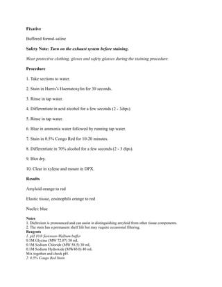 Fixative
Buffered formal-saline
Safety Note: Turn on the exhaust system before staining.
Wear protective clothing, gloves and safety glasses during the staining procedure.
Procedure
1. Take sections to water.
2. Stain in Harris’s Haematoxylin for 30 seconds.
3. Rinse in tap water.
4. Differentiate in acid alcohol for a few seconds (2 - 3dips)
5. Rinse in tap water.
6. Blue in ammonia water followed by running tap water.
7. Stain in 0.5% Congo Red for 10-20 minutes.
8. Differentiate in 70% alcohol for a few seconds (2 - 3 dips).
9. Blot dry.
10. Clear in xylene and mount in DPX.
Results
Amyloid orange to red
Elastic tissue, eosinophils orange to red
Nuclei: blue
Notes
1. Dichroism is pronounced and can assist in distinguishing amyloid from other tissue components.
2. The stain has a permanent shelf life but may require occasional filtering.
Reagents
1. pH 10.0 Sorensen-Walbum buffer
0.1M Glycine (MW 72.07) 30 mL
0.1M Sodium Chloride (MW 58.5) 30 mL
0.1M Sodium Hydroxide (MW40.0) 40 mL
Mix together and check pH.
2. 0.5% Congo Red Stain
 