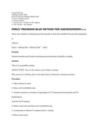 Congo Red 0.5g
Absolute alcohol 50ml
pH 10.0 Sorensen-Walbum Buffer 50ml
3. Harris’s Haematoxylin
4. Ammonia Water
5. Acid Alcohol - 1% HCl in 70% ethanol
6. 70% Alcohol - 70% ethanol
PERLS’ PRUSSIAN BLUE METHOD FOR HAEMOSIDERIN (Perls)
Ferric iron combines with potassium ferrocyanide to form the insoluble Prussian blue precipitate
as
Follows:
FeCl3 + K4Fe(CN)6 = KFeFe(CN)6¯ + 3KCl
Fixation
Neutral formalin (acid fixatives and potassium dichromate should be avoided).
Sections
Thin (3-5 μ) paraffin sections.
SAFETY NOTE: Turn on the exhaust system before staining.
Wear protective clothing, gloves and safety glasses during the staining procedure.
Procedure
1. Take sections to water
2. Rinse well in distilled water.
3. Transfer sections to a mixture of equal parts of 2% Potassium Ferrocyanide and 2%
Hydrochloric
Acid for 20-30 minutes.
4. Wash in tap water and then rinse in distilled water.
5. Counterstain in filtered 1% neutral red for 1 minute.
6. Rinse in tap water.
 