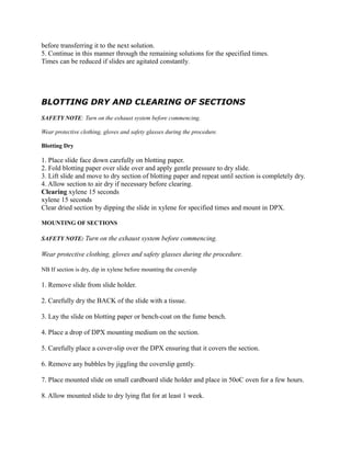before transferring it to the next solution.
5. Continue in this manner through the remaining solutions for the specified times.
Times can be reduced if slides are agitated constantly.
BLOTTING DRY AND CLEARING OF SECTIONS
SAFETY NOTE: Turn on the exhaust system before commencing.
Wear protective clothing, gloves and safety glasses during the procedure.
Blotting Dry
1. Place slide face down carefully on blotting paper.
2. Fold blotting paper over slide over and apply gentle pressure to dry slide.
3. Lift slide and move to dry section of blotting paper and repeat until section is completely dry.
4. Allow section to air dry if necessary before clearing.
Clearing xylene 15 seconds
xylene 15 seconds
Clear dried section by dipping the slide in xylene for specified times and mount in DPX.
MOUNTING OF SECTIONS
SAFETY NOTE: Turn on the exhaust system before commencing.
Wear protective clothing, gloves and safety glasses during the procedure.
NB If section is dry, dip in xylene before mounting the coverslip
1. Remove slide from slide holder.
2. Carefully dry the BACK of the slide with a tissue.
3. Lay the slide on blotting paper or bench-coat on the fume bench.
4. Place a drop of DPX mounting medium on the section.
5. Carefully place a cover-slip over the DPX ensuring that it covers the section.
6. Remove any bubbles by jiggling the coverslip gently.
7. Place mounted slide on small cardboard slide holder and place in 50oC oven for a few hours.
8. Allow mounted slide to dry lying flat for at least 1 week.
 