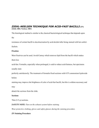 ZIEHL-NEELSEN TECHNIQUE FOR ACID-FAST BACILLI (ZN)
(Ziehl, 1882; Neelsen, 1883)
The histological method is similar to the classical bacteriological technique that depends upon
the
resistance of certain bacilli to decolourisation by acid alcohol after being stained with hot carbol-
fuchsin.
Fixation
Most fixatives can be used. Avoid Carnoy which removes lipid from the bacilli which makes
them less
acid-fast. Formalin, especially when prolonged, is said to reduce acid-fastness, but specimens
usually stain
perfectly satisfactorily. The treatment of formalin fixed sections with 0.5% ammonium hydroxide
before
staining may improve the brightness of color of acid-fast bacilli, but this is seldom necessary and
may
detach the sections from the slide.
Sections
Thin (3-5 μ) sections.
SAFETY NOTE: Turn on the exhaust system before staining.
Wear protective clothing, gloves and safety glasses during the staining procedure.
ZN Staining Procedure
 