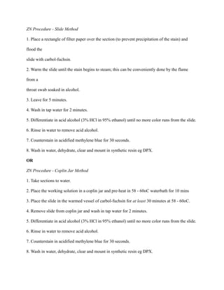 ZN Procedure - Slide Method
1. Place a rectangle of filter paper over the section (to prevent precipitation of the stain) and
flood the
slide with carbol-fuchsin.
2. Warm the slide until the stain begins to steam; this can be conveniently done by the flame
from a
throat swab soaked in alcohol.
3. Leave for 5 minutes.
4. Wash in tap water for 2 minutes.
5. Differentiate in acid alcohol (3% HCl in 95% ethanol) until no more color runs from the slide.
6. Rinse in water to remove acid alcohol.
7. Counterstain in acidified methylene blue for 30 seconds.
8. Wash in water, dehydrate, clear and mount in synthetic resin eg DPX.
OR
ZN Procedure - Coplin Jar Method
1. Take sections to water.
2. Place the working solution in a coplin jar and pre-heat in 58 - 60oC waterbath for 10 mins
3. Place the slide in the warmed vessel of carbol-fuchsin for at least 30 minutes at 58 - 60oC.
4. Remove slide from coplin jar and wash in tap water for 2 minutes.
5. Differentiate in acid alcohol (3% HCl in 95% ethanol) until no more color runs from the slide.
6. Rinse in water to remove acid alcohol.
7. Counterstain in acidified methylene blue for 30 seconds.
8. Wash in water, dehydrate, clear and mount in synthetic resin eg DPX.
 