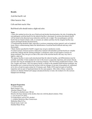 Results
Acid-fast bacilli: red
Other bacteria: blue
Cells and their nuclei: blue
Red blood cells should retain a slight red color.
Notes
1 Since this method involves the use of both acid and alcohol decolourisation, the risk of mistaking the
non-pathogenic acid-fast bacilli for the tubercle bacillus is decreased. In sections the tubercle bacilli
will be found in the abnormal areas (tubercles) and this risk is slight. The non-pathogenic acid-fast
bacilli that are found in butter, milk, or cerumen are seldom acid-fast, but the smegma bacillus may
require prolonged alcohol decolourisation.
2 Counterstaining should be light, especially in sections containing nuclear material, such as lymphoid
tissue. Heavy counterstaining makes the identification of acid-fast bacilli difficult and may color
them purple.
3 Basic fuchsin specified for Schiff’s reagent may not give satisfactory results.
4 Control sections of known positive tuberculous material with abundant acid-fast bacilli are valuable
in that they indicate that the staining technique is satisfactory when several negative sections are
being examined. They also give an idea of the color of the acid-fast bacilli; this may vary from a
light to a dark red.
The leprosy bacillus is more easily decolourised than the tubercle bacillus, and differentiation must be
carefully controlled. A faint residual red color in the tissues is especially important, and sections that do
not show this may be unreliable for the exclusion of leprosy. The Fite-Faraco modification (Faraco, 1938;
Fite, Cambre and Turner, 1947) for leprosy bacilli is similar to the standard Ziehl-Neelsen technique, but
the paraffin wax is removed from the sections with two changes of one part of groundnut oil, cottonseed
oil or olive oil and two parts xylene for 10 minutes each. Wade (1952) used two parts of rectified
turpentine and one part of liquid petrolatum for the same purpose. After either of these variants the
sections are drained, blotted until opaque and placed directly in water; the residual oil in the sections
helpsprevent shrinkage.
Reagent Preparation
1. Carbol Fuchsin
Basic Fuchsin 1.0 g
Absolute Ethanol 10 mL
5% phenol in distilled water 100 mL
Dissolve the basic fuchsin in the alcohol, then mix with the phenol solution. Filter.
2. Acid Alcohol (3% HCl)
3% hydrochloric acid in 95% alcohol.
3. Acidified Methylene Blue Counterstain
Methylene Blue 0.25 g
Glacial Acetic Acid 1 mL
Distilled Water 99 mL
 