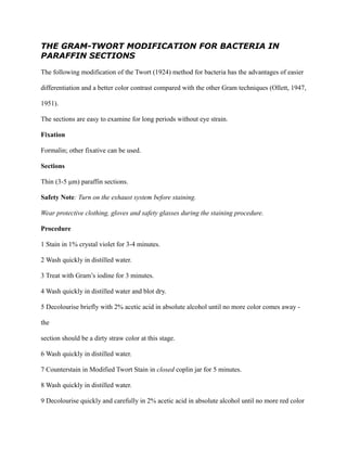 THE GRAM-TWORT MODIFICATION FOR BACTERIA IN
PARAFFIN SECTIONS
The following modification of the Twort (1924) method for bacteria has the advantages of easier
differentiation and a better color contrast compared with the other Gram techniques (Ollett, 1947,
1951).
The sections are easy to examine for long periods without eye strain.
Fixation
Formalin; other fixative can be used.
Sections
Thin (3-5 μm) paraffin sections.
Safety Note: Turn on the exhaust system before staining.
Wear protective clothing, gloves and safety glasses during the staining procedure.
Procedure
1 Stain in 1% crystal violet for 3-4 minutes.
2 Wash quickly in distilled water.
3 Treat with Gram’s iodine for 3 minutes.
4 Wash quickly in distilled water and blot dry.
5 Decolourise briefly with 2% acetic acid in absolute alcohol until no more color comes away -
the
section should be a dirty straw color at this stage.
6 Wash quickly in distilled water.
7 Counterstain in Modified Twort Stain in closed coplin jar for 5 minutes.
8 Wash quickly in distilled water.
9 Decolourise quickly and carefully in 2% acetic acid in absolute alcohol until no more red color
 